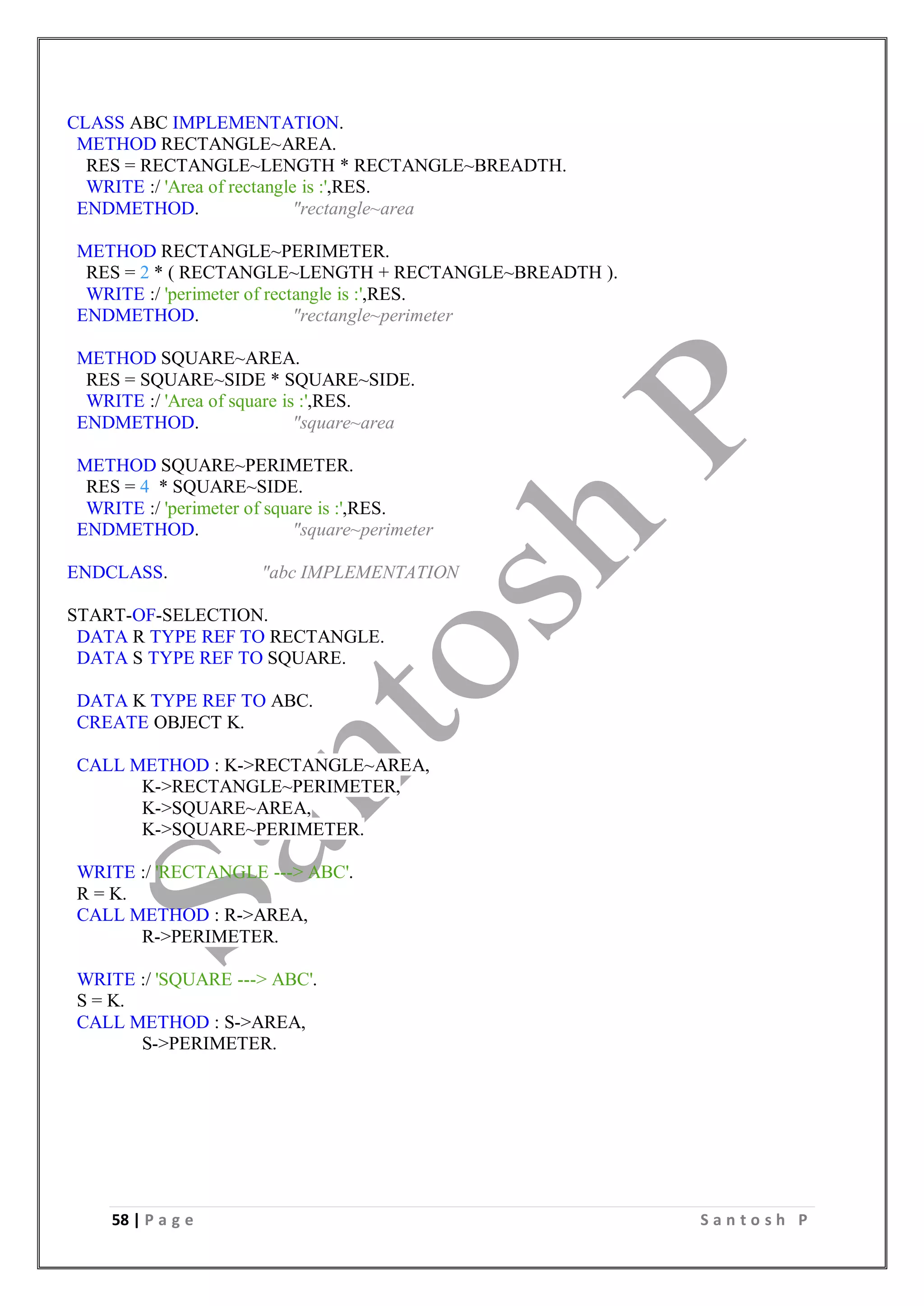 58 | P a g e S a n t o s h P
CLASS ABC IMPLEMENTATION.
METHOD RECTANGLE~AREA.
RES = RECTANGLE~LENGTH * RECTANGLE~BREADTH.
WRITE :/ 'Area of rectangle is :',RES.
ENDMETHOD. "rectangle~area
METHOD RECTANGLE~PERIMETER.
RES = 2 * ( RECTANGLE~LENGTH + RECTANGLE~BREADTH ).
WRITE :/ 'perimeter of rectangle is :',RES.
ENDMETHOD. "rectangle~perimeter
METHOD SQUARE~AREA.
RES = SQUARE~SIDE * SQUARE~SIDE.
WRITE :/ 'Area of square is :',RES.
ENDMETHOD. "square~area
METHOD SQUARE~PERIMETER.
RES = 4 * SQUARE~SIDE.
WRITE :/ 'perimeter of square is :',RES.
ENDMETHOD. "square~perimeter
ENDCLASS. "abc IMPLEMENTATION
START-OF-SELECTION.
DATA R TYPE REF TO RECTANGLE.
DATA S TYPE REF TO SQUARE.
DATA K TYPE REF TO ABC.
CREATE OBJECT K.
CALL METHOD : K->RECTANGLE~AREA,
K->RECTANGLE~PERIMETER,
K->SQUARE~AREA,
K->SQUARE~PERIMETER.
WRITE :/ 'RECTANGLE ---> ABC'.
R = K.
CALL METHOD : R->AREA,
R->PERIMETER.
WRITE :/ 'SQUARE ---> ABC'.
S = K.
CALL METHOD : S->AREA,
S->PERIMETER.
 