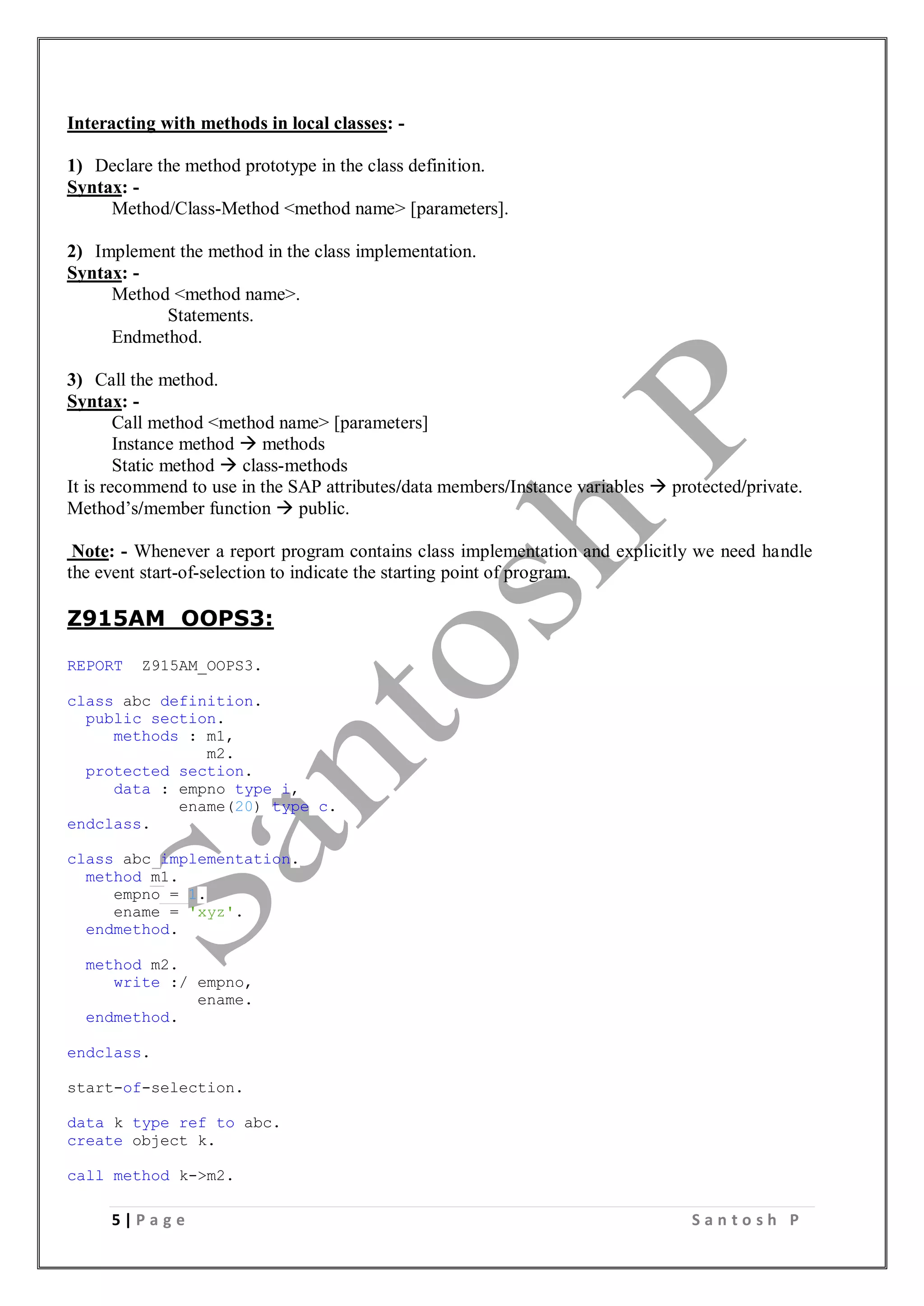 5 | P a g e S a n t o s h P
Interacting with methods in local classes: -
1) Declare the method prototype in the class definition.
Syntax: -
Method/Class-Method <method name> [parameters].
2) Implement the method in the class implementation.
Syntax: -
Method <method name>.
Statements.
Endmethod.
3) Call the method.
Syntax: -
Call method <method name> [parameters]
Instance method  methods
Static method  class-methods
It is recommend to use in the SAP attributes/data members/Instance variables  protected/private.
Method’s/member function  public.
Note: - Whenever a report program contains class implementation and explicitly we need handle
the event start-of-selection to indicate the starting point of program.
Z915AM_OOPS3:
REPORT Z915AM_OOPS3.
class abc definition.
public section.
methods : m1,
m2.
protected section.
data : empno type i,
ename(20) type c.
endclass.
class abc implementation.
method m1.
empno = 1.
ename = 'xyz'.
endmethod.
method m2.
write :/ empno,
ename.
endmethod.
endclass.
start-of-selection.
data k type ref to abc.
create object k.
call method k->m2.
 