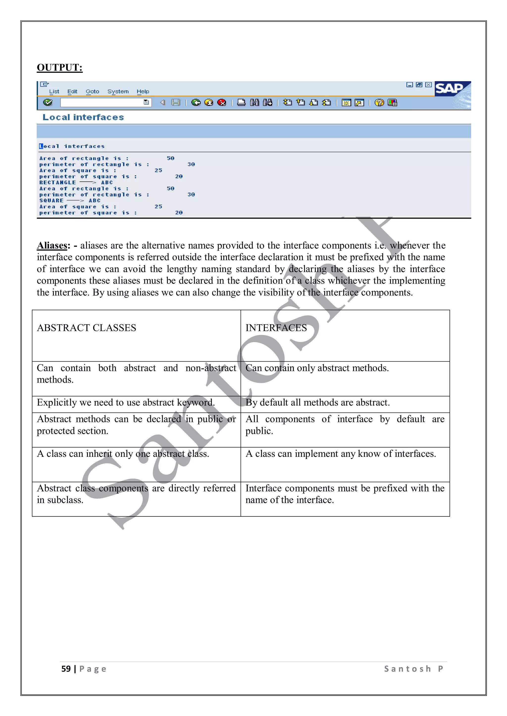 59 | P a g e S a n t o s h P
OUTPUT:
Aliases: - aliases are the alternative names provided to the interface components i.e. whenever the
interface components is referred outside the interface declaration it must be prefixed with the name
of interface we can avoid the lengthy naming standard by declaring the aliases by the interface
components these aliases must be declared in the definition of a class whichever the implementing
the interface. By using aliases we can also change the visibility of the interface components.
ABSTRACT CLASSES INTERFACES
Can contain both abstract and non-abstract
methods.
Can contain only abstract methods.
Explicitly we need to use abstract keyword. By default all methods are abstract.
Abstract methods can be declared in public or
protected section.
All components of interface by default are
public.
A class can inherit only one abstract class. A class can implement any know of interfaces.
Abstract class components are directly referred
in subclass.
Interface components must be prefixed with the
name of the interface.
 