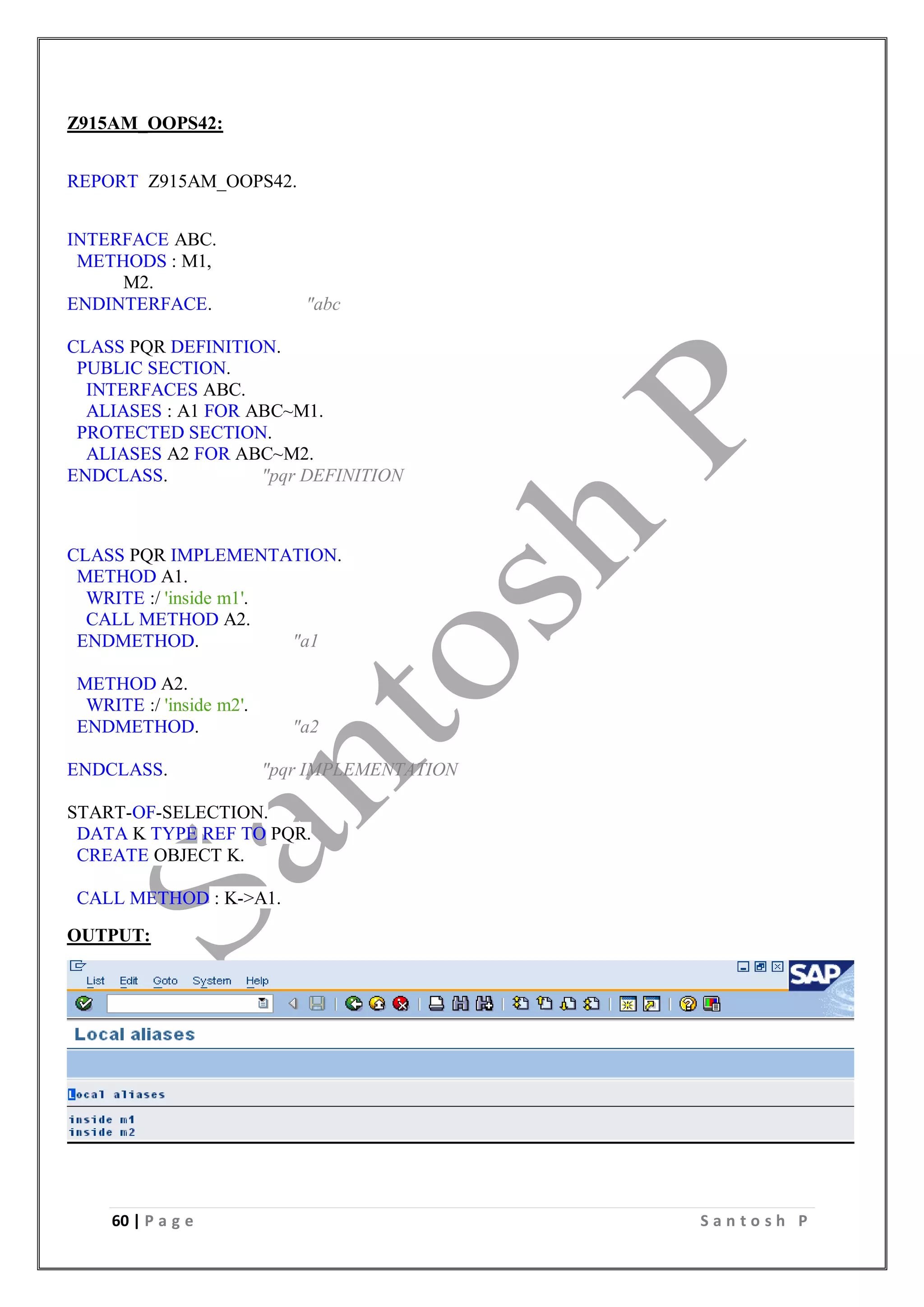 60 | P a g e S a n t o s h P
Z915AM_OOPS42:
REPORT Z915AM_OOPS42.
INTERFACE ABC.
METHODS : M1,
M2.
ENDINTERFACE. "abc
CLASS PQR DEFINITION.
PUBLIC SECTION.
INTERFACES ABC.
ALIASES : A1 FOR ABC~M1.
PROTECTED SECTION.
ALIASES A2 FOR ABC~M2.
ENDCLASS. "pqr DEFINITION
CLASS PQR IMPLEMENTATION.
METHOD A1.
WRITE :/ 'inside m1'.
CALL METHOD A2.
ENDMETHOD. "a1
METHOD A2.
WRITE :/ 'inside m2'.
ENDMETHOD. "a2
ENDCLASS. "pqr IMPLEMENTATION
START-OF-SELECTION.
DATA K TYPE REF TO PQR.
CREATE OBJECT K.
CALL METHOD : K->A1.
OUTPUT:
 