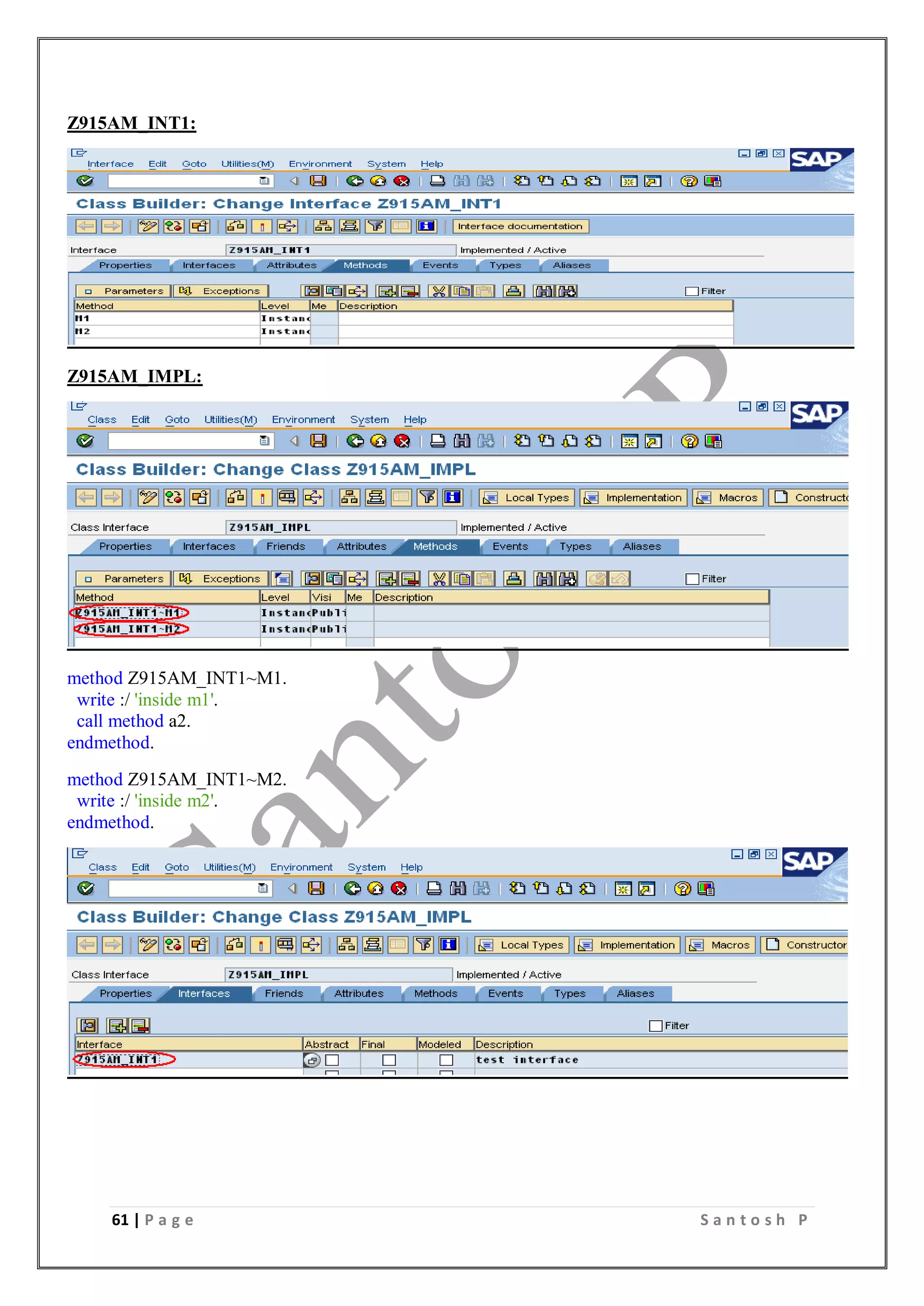 61 | P a g e S a n t o s h P
Z915AM_INT1:
Z915AM_IMPL:
method Z915AM_INT1~M1.
write :/ 'inside m1'.
call method a2.
endmethod.
method Z915AM_INT1~M2.
write :/ 'inside m2'.
endmethod.
 