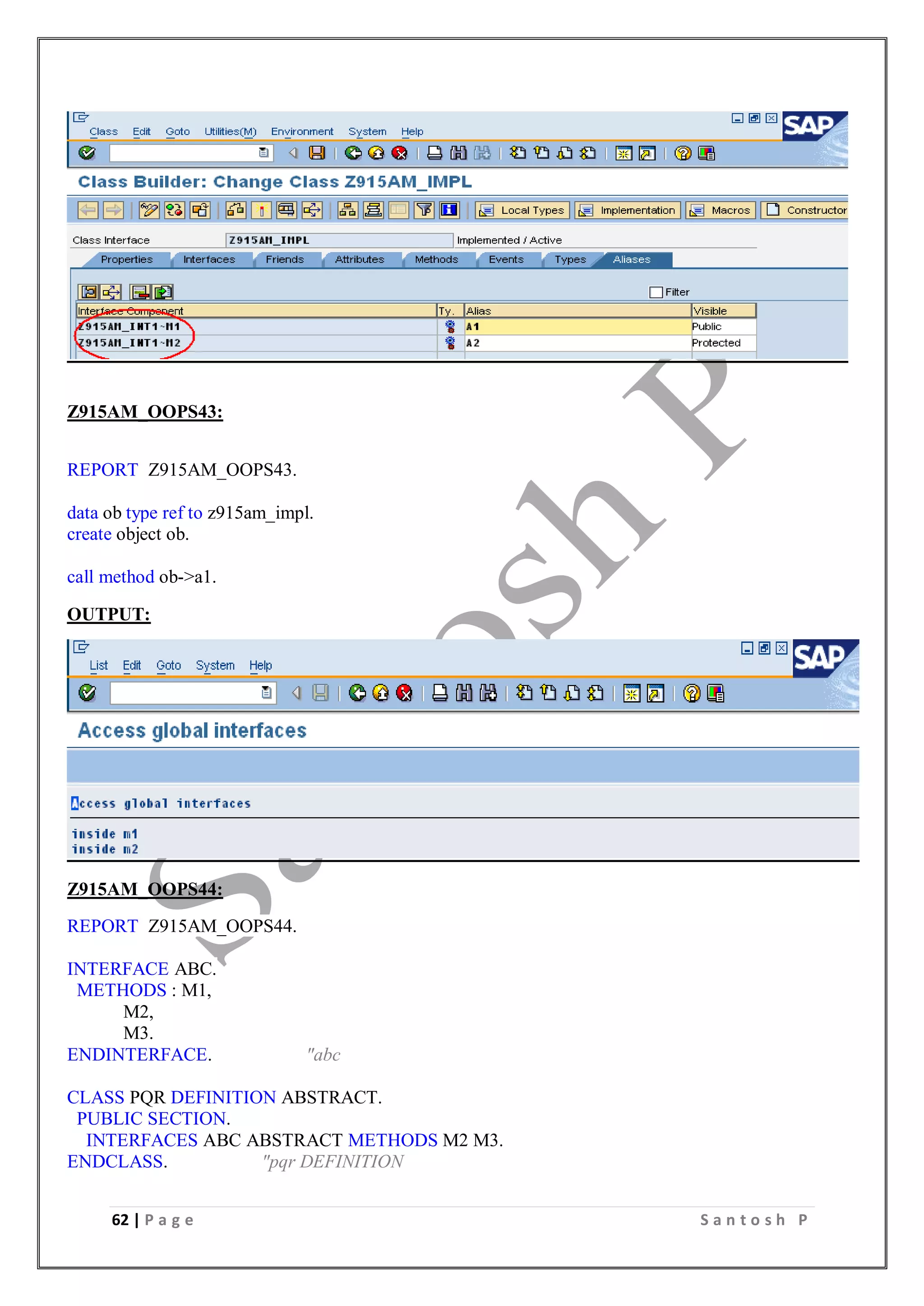 62 | P a g e S a n t o s h P
Z915AM_OOPS43:
REPORT Z915AM_OOPS43.
data ob type ref to z915am_impl.
create object ob.
call method ob->a1.
OUTPUT:
Z915AM_OOPS44:
REPORT Z915AM_OOPS44.
INTERFACE ABC.
METHODS : M1,
M2,
M3.
ENDINTERFACE. "abc
CLASS PQR DEFINITION ABSTRACT.
PUBLIC SECTION.
INTERFACES ABC ABSTRACT METHODS M2 M3.
ENDCLASS. "pqr DEFINITION
 