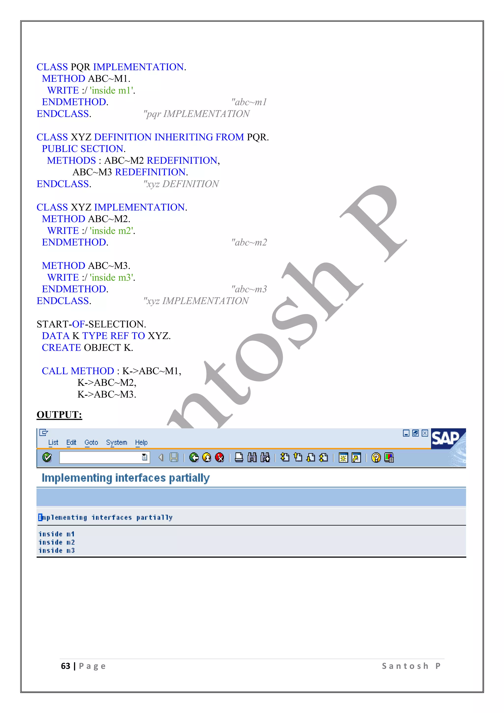 63 | P a g e S a n t o s h P
CLASS PQR IMPLEMENTATION.
METHOD ABC~M1.
WRITE :/ 'inside m1'.
ENDMETHOD. "abc~m1
ENDCLASS. "pqr IMPLEMENTATION
CLASS XYZ DEFINITION INHERITING FROM PQR.
PUBLIC SECTION.
METHODS : ABC~M2 REDEFINITION,
ABC~M3 REDEFINITION.
ENDCLASS. "xyz DEFINITION
CLASS XYZ IMPLEMENTATION.
METHOD ABC~M2.
WRITE :/ 'inside m2'.
ENDMETHOD. "abc~m2
METHOD ABC~M3.
WRITE :/ 'inside m3'.
ENDMETHOD. "abc~m3
ENDCLASS. "xyz IMPLEMENTATION
START-OF-SELECTION.
DATA K TYPE REF TO XYZ.
CREATE OBJECT K.
CALL METHOD : K->ABC~M1,
K->ABC~M2,
K->ABC~M3.
OUTPUT:
 