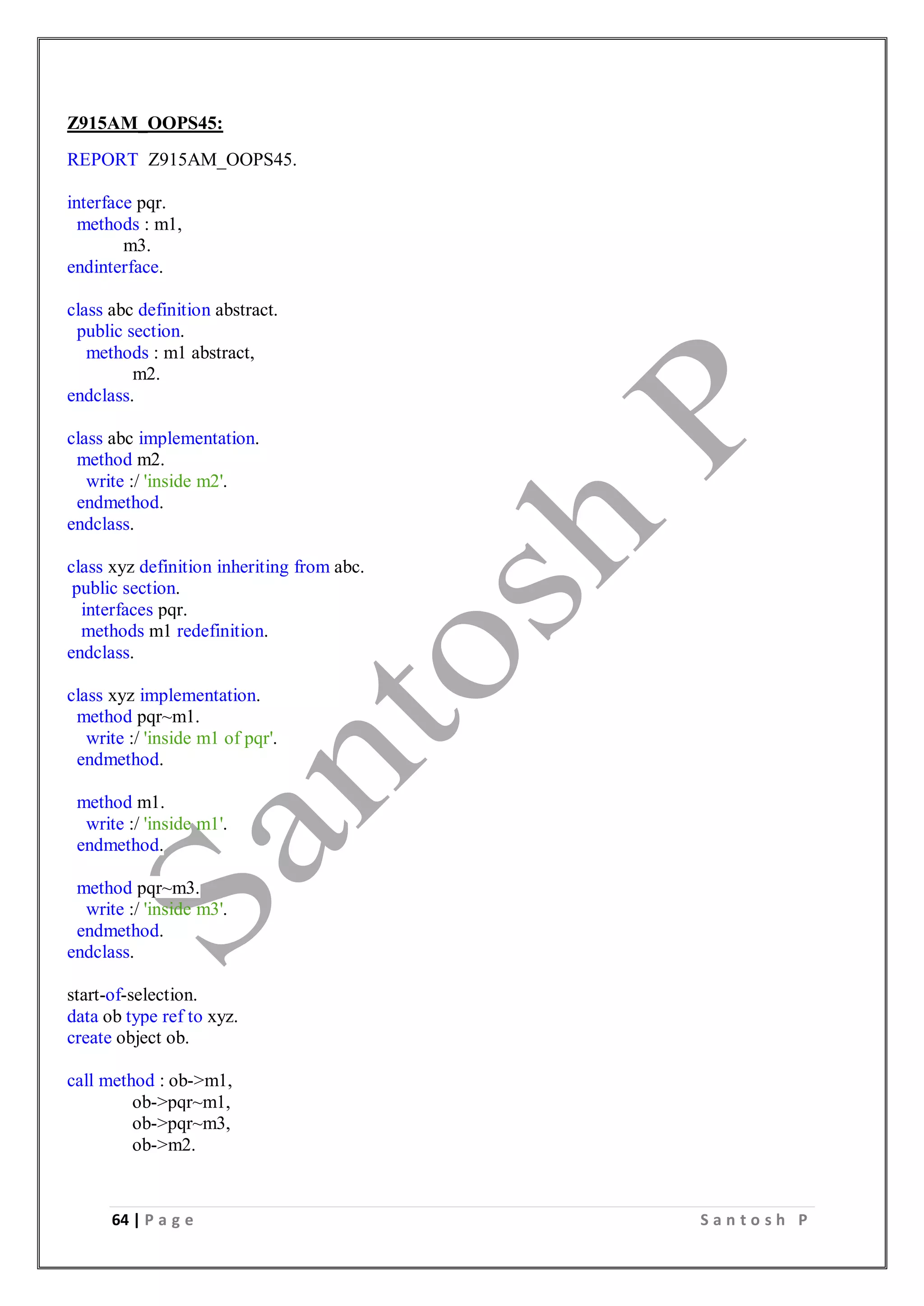 64 | P a g e S a n t o s h P
Z915AM_OOPS45:
REPORT Z915AM_OOPS45.
interface pqr.
methods : m1,
m3.
endinterface.
class abc definition abstract.
public section.
methods : m1 abstract,
m2.
endclass.
class abc implementation.
method m2.
write :/ 'inside m2'.
endmethod.
endclass.
class xyz definition inheriting from abc.
public section.
interfaces pqr.
methods m1 redefinition.
endclass.
class xyz implementation.
method pqr~m1.
write :/ 'inside m1 of pqr'.
endmethod.
method m1.
write :/ 'inside m1'.
endmethod.
method pqr~m3.
write :/ 'inside m3'.
endmethod.
endclass.
start-of-selection.
data ob type ref to xyz.
create object ob.
call method : ob->m1,
ob->pqr~m1,
ob->pqr~m3,
ob->m2.
 