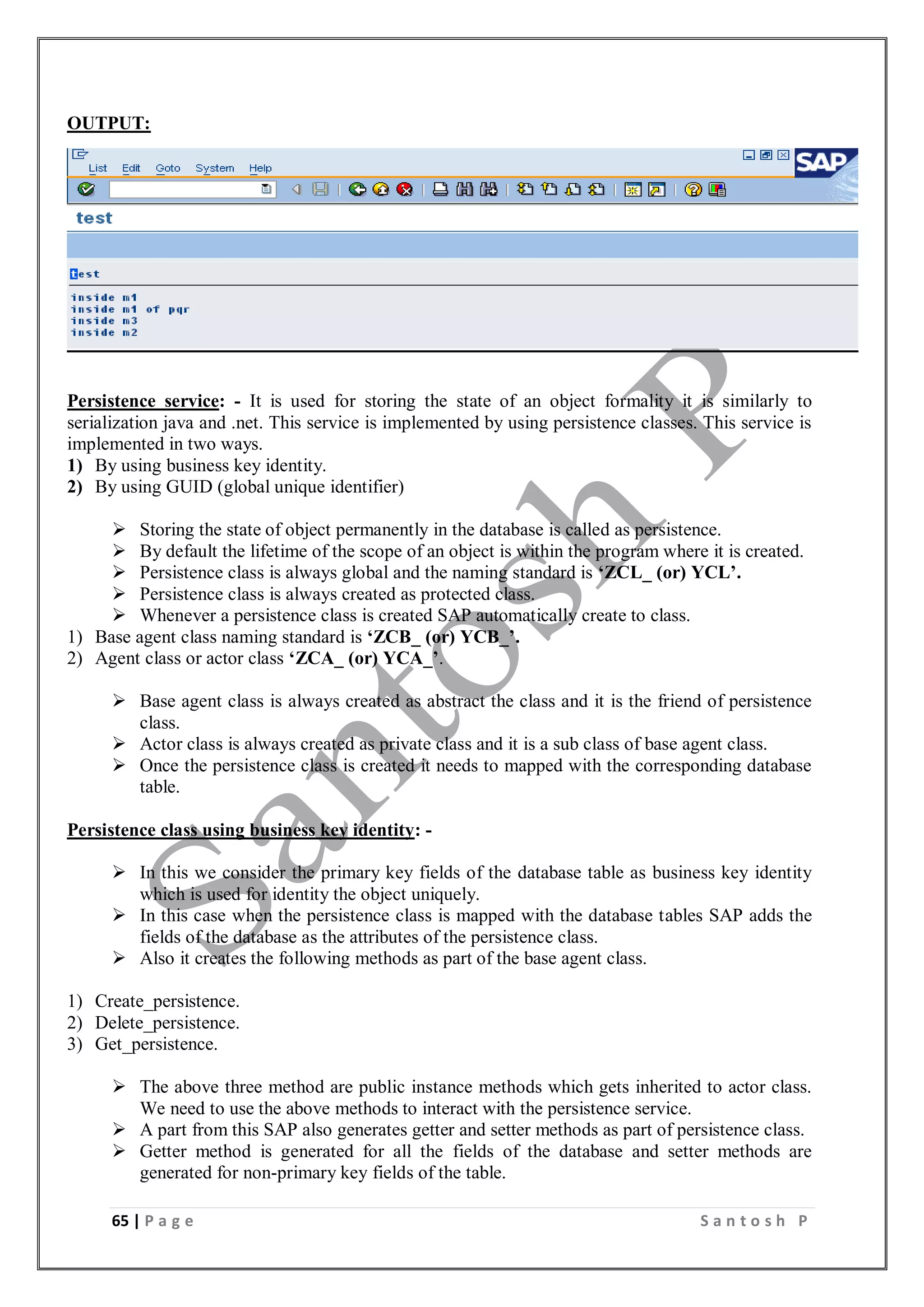 65 | P a g e S a n t o s h P
OUTPUT:
Persistence service: - It is used for storing the state of an object formality it is similarly to
serialization java and .net. This service is implemented by using persistence classes. This service is
implemented in two ways.
1) By using business key identity.
2) By using GUID (global unique identifier)
 Storing the state of object permanently in the database is called as persistence.
 By default the lifetime of the scope of an object is within the program where it is created.
 Persistence class is always global and the naming standard is ‘ZCL_ (or) YCL’.
 Persistence class is always created as protected class.
 Whenever a persistence class is created SAP automatically create to class.
1) Base agent class naming standard is ‘ZCB_ (or) YCB_’.
2) Agent class or actor class ‘ZCA_ (or) YCA_’.
 Base agent class is always created as abstract the class and it is the friend of persistence
class.
 Actor class is always created as private class and it is a sub class of base agent class.
 Once the persistence class is created it needs to mapped with the corresponding database
table.
Persistence class using business key identity: -
 In this we consider the primary key fields of the database table as business key identity
which is used for identity the object uniquely.
 In this case when the persistence class is mapped with the database tables SAP adds the
fields of the database as the attributes of the persistence class.
 Also it creates the following methods as part of the base agent class.
1) Create_persistence.
2) Delete_persistence.
3) Get_persistence.
 The above three method are public instance methods which gets inherited to actor class.
We need to use the above methods to interact with the persistence service.
 A part from this SAP also generates getter and setter methods as part of persistence class.
 Getter method is generated for all the fields of the database and setter methods are
generated for non-primary key fields of the table.
 