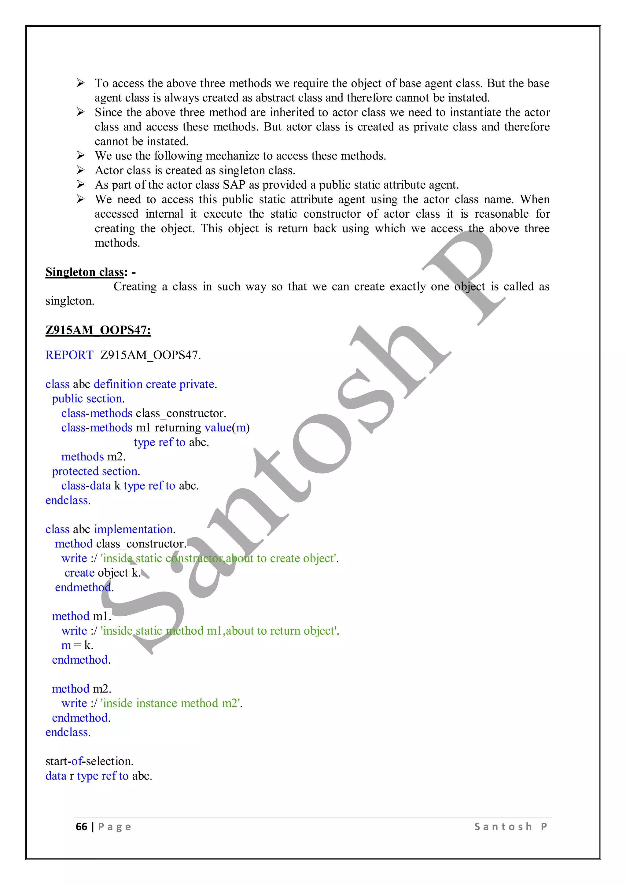 66 | P a g e S a n t o s h P
 To access the above three methods we require the object of base agent class. But the base
agent class is always created as abstract class and therefore cannot be instated.
 Since the above three method are inherited to actor class we need to instantiate the actor
class and access these methods. But actor class is created as private class and therefore
cannot be instated.
 We use the following mechanize to access these methods.
 Actor class is created as singleton class.
 As part of the actor class SAP as provided a public static attribute agent.
 We need to access this public static attribute agent using the actor class name. When
accessed internal it execute the static constructor of actor class it is reasonable for
creating the object. This object is return back using which we access the above three
methods.
Singleton class: -
Creating a class in such way so that we can create exactly one object is called as
singleton.
Z915AM_OOPS47:
REPORT Z915AM_OOPS47.
class abc definition create private.
public section.
class-methods class_constructor.
class-methods m1 returning value(m)
type ref to abc.
methods m2.
protected section.
class-data k type ref to abc.
endclass.
class abc implementation.
method class_constructor.
write :/ 'inside static constructor,about to create object'.
create object k.
endmethod.
method m1.
write :/ 'inside static method m1,about to return object'.
m = k.
endmethod.
method m2.
write :/ 'inside instance method m2'.
endmethod.
endclass.
start-of-selection.
data r type ref to abc.
 