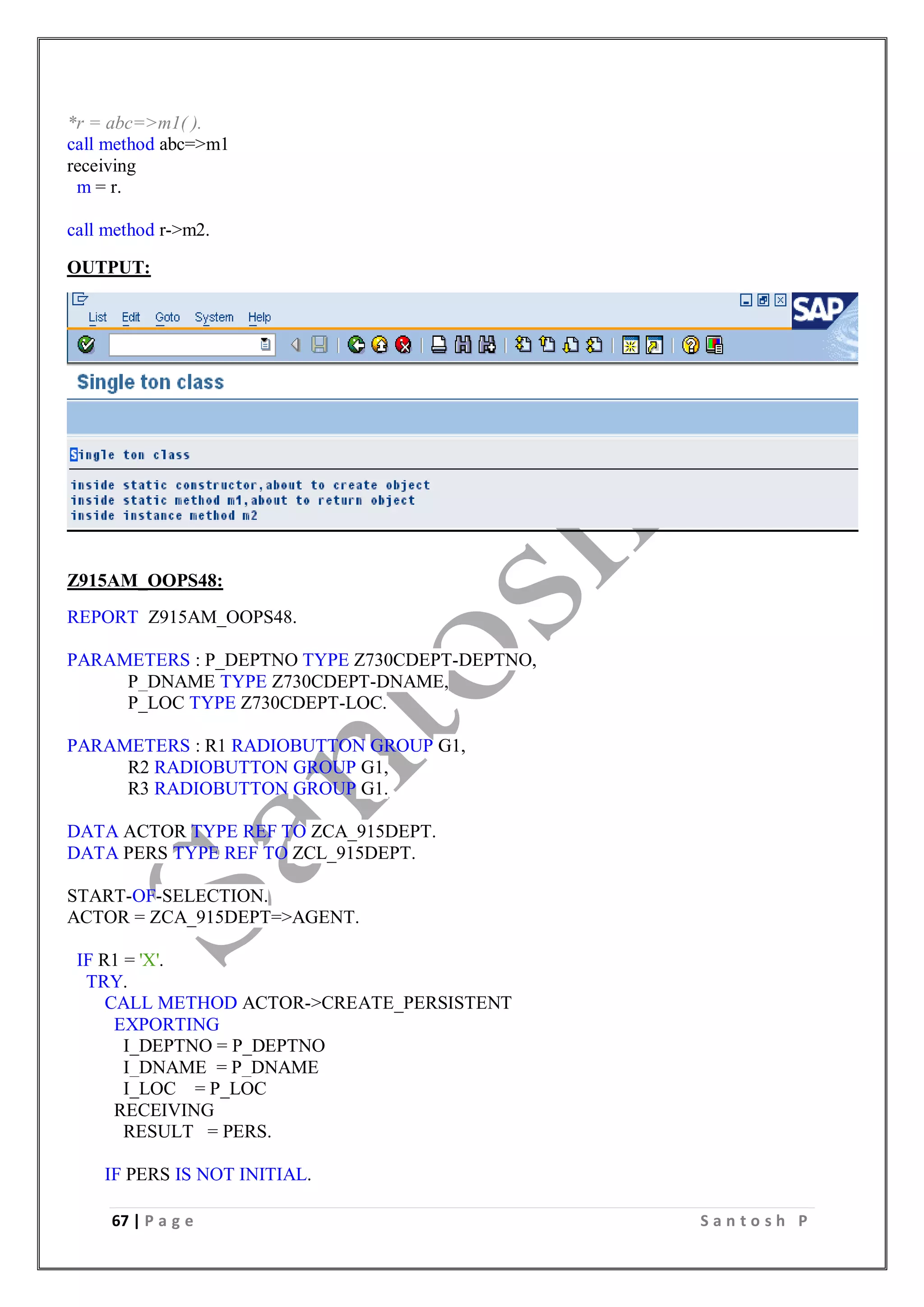67 | P a g e S a n t o s h P
*r = abc=>m1( ).
call method abc=>m1
receiving
m = r.
call method r->m2.
OUTPUT:
Z915AM_OOPS48:
REPORT Z915AM_OOPS48.
PARAMETERS : P_DEPTNO TYPE Z730CDEPT-DEPTNO,
P_DNAME TYPE Z730CDEPT-DNAME,
P_LOC TYPE Z730CDEPT-LOC.
PARAMETERS : R1 RADIOBUTTON GROUP G1,
R2 RADIOBUTTON GROUP G1,
R3 RADIOBUTTON GROUP G1.
DATA ACTOR TYPE REF TO ZCA_915DEPT.
DATA PERS TYPE REF TO ZCL_915DEPT.
START-OF-SELECTION.
ACTOR = ZCA_915DEPT=>AGENT.
IF R1 = 'X'.
TRY.
CALL METHOD ACTOR->CREATE_PERSISTENT
EXPORTING
I_DEPTNO = P_DEPTNO
I_DNAME = P_DNAME
I_LOC = P_LOC
RECEIVING
RESULT = PERS.
IF PERS IS NOT INITIAL.
 