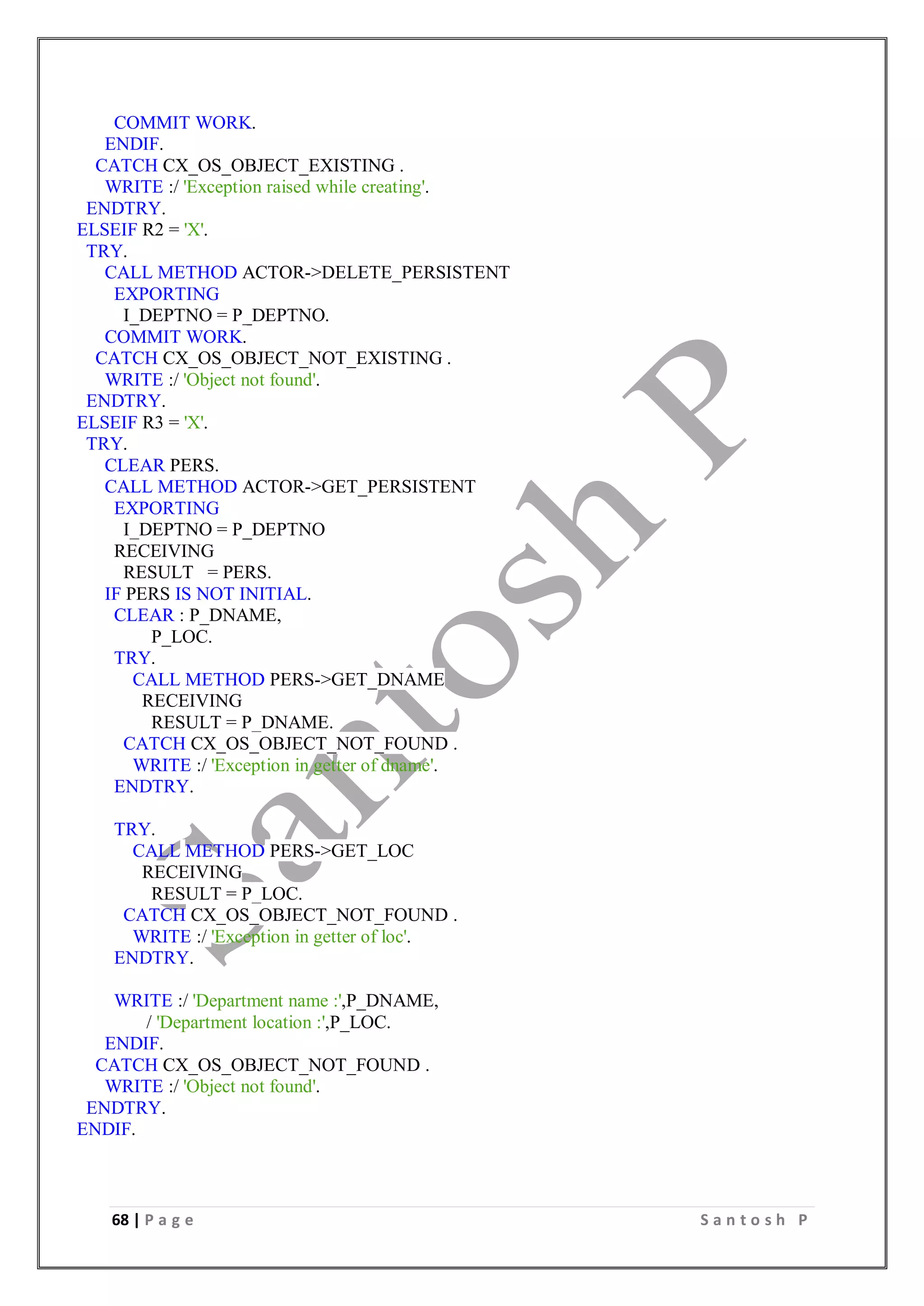 68 | P a g e S a n t o s h P
COMMIT WORK.
ENDIF.
CATCH CX_OS_OBJECT_EXISTING .
WRITE :/ 'Exception raised while creating'.
ENDTRY.
ELSEIF R2 = 'X'.
TRY.
CALL METHOD ACTOR->DELETE_PERSISTENT
EXPORTING
I_DEPTNO = P_DEPTNO.
COMMIT WORK.
CATCH CX_OS_OBJECT_NOT_EXISTING .
WRITE :/ 'Object not found'.
ENDTRY.
ELSEIF R3 = 'X'.
TRY.
CLEAR PERS.
CALL METHOD ACTOR->GET_PERSISTENT
EXPORTING
I_DEPTNO = P_DEPTNO
RECEIVING
RESULT = PERS.
IF PERS IS NOT INITIAL.
CLEAR : P_DNAME,
P_LOC.
TRY.
CALL METHOD PERS->GET_DNAME
RECEIVING
RESULT = P_DNAME.
CATCH CX_OS_OBJECT_NOT_FOUND .
WRITE :/ 'Exception in getter of dname'.
ENDTRY.
TRY.
CALL METHOD PERS->GET_LOC
RECEIVING
RESULT = P_LOC.
CATCH CX_OS_OBJECT_NOT_FOUND .
WRITE :/ 'Exception in getter of loc'.
ENDTRY.
WRITE :/ 'Department name :',P_DNAME,
/ 'Department location :',P_LOC.
ENDIF.
CATCH CX_OS_OBJECT_NOT_FOUND .
WRITE :/ 'Object not found'.
ENDTRY.
ENDIF.
 
