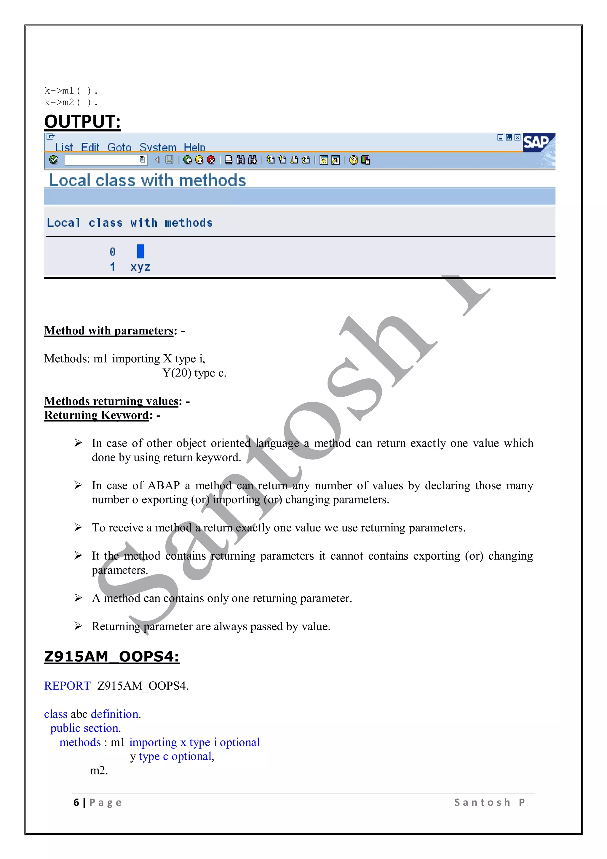 6 | P a g e S a n t o s h P
k->m1( ).
k->m2( ).
OUTPUT:
Method with parameters: -
Methods: m1 importing X type i,
Y(20) type c.
Methods returning values: -
Returning Keyword: -
 In case of other object oriented language a method can return exactly one value which
done by using return keyword.
 In case of ABAP a method can return any number of values by declaring those many
number o exporting (or) importing (or) changing parameters.
 To receive a method a return exactly one value we use returning parameters.
 It the method contains returning parameters it cannot contains exporting (or) changing
parameters.
 A method can contains only one returning parameter.
 Returning parameter are always passed by value.
Z915AM_OOPS4:
REPORT Z915AM_OOPS4.
class abc definition.
public section.
methods : m1 importing x type i optional
y type c optional,
m2.
 