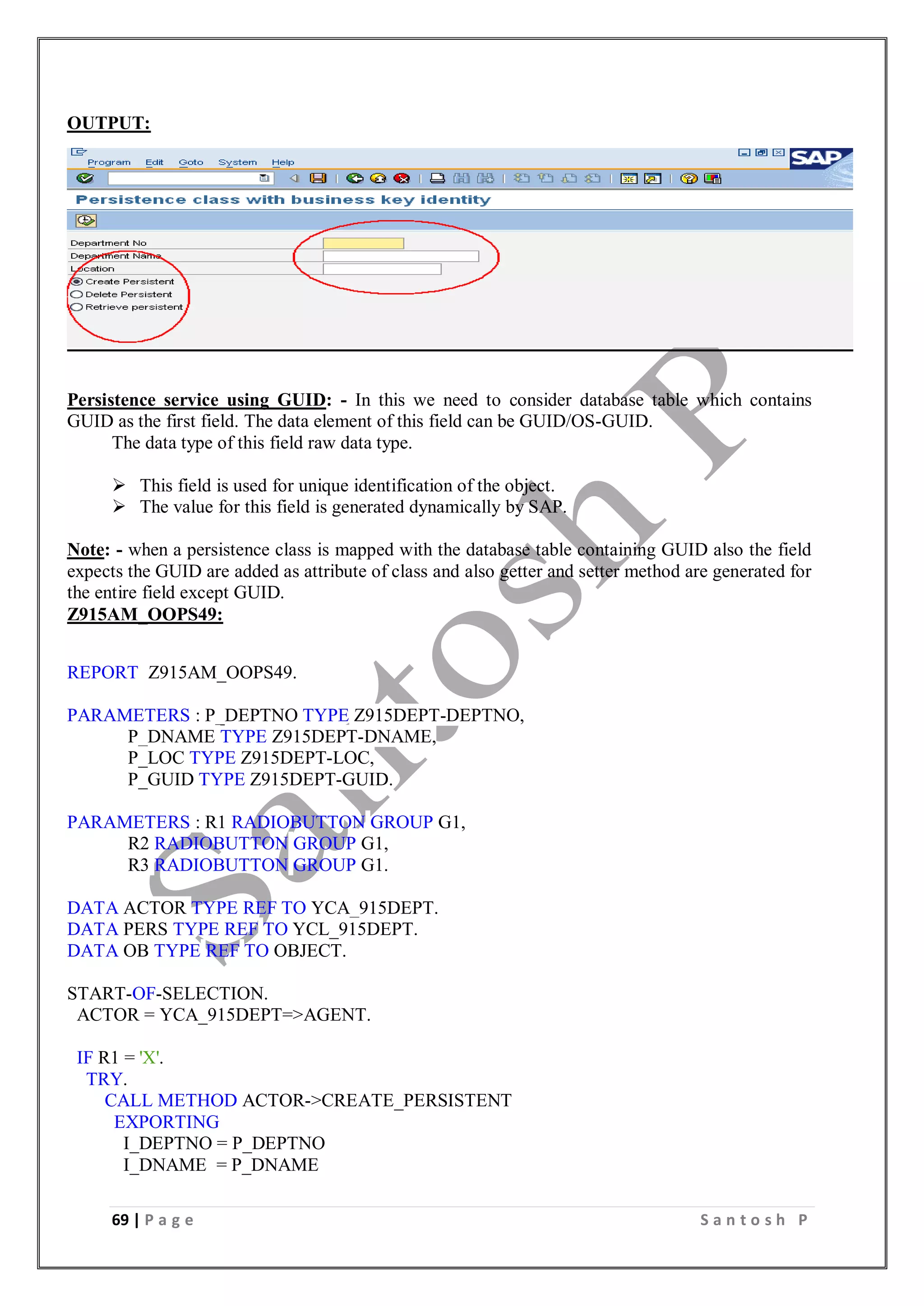 69 | P a g e S a n t o s h P
OUTPUT:
Persistence service using GUID: - In this we need to consider database table which contains
GUID as the first field. The data element of this field can be GUID/OS-GUID.
The data type of this field raw data type.
 This field is used for unique identification of the object.
 The value for this field is generated dynamically by SAP.
Note: - when a persistence class is mapped with the database table containing GUID also the field
expects the GUID are added as attribute of class and also getter and setter method are generated for
the entire field except GUID.
Z915AM_OOPS49:
REPORT Z915AM_OOPS49.
PARAMETERS : P_DEPTNO TYPE Z915DEPT-DEPTNO,
P_DNAME TYPE Z915DEPT-DNAME,
P_LOC TYPE Z915DEPT-LOC,
P_GUID TYPE Z915DEPT-GUID.
PARAMETERS : R1 RADIOBUTTON GROUP G1,
R2 RADIOBUTTON GROUP G1,
R3 RADIOBUTTON GROUP G1.
DATA ACTOR TYPE REF TO YCA_915DEPT.
DATA PERS TYPE REF TO YCL_915DEPT.
DATA OB TYPE REF TO OBJECT.
START-OF-SELECTION.
ACTOR = YCA_915DEPT=>AGENT.
IF R1 = 'X'.
TRY.
CALL METHOD ACTOR->CREATE_PERSISTENT
EXPORTING
I_DEPTNO = P_DEPTNO
I_DNAME = P_DNAME
 