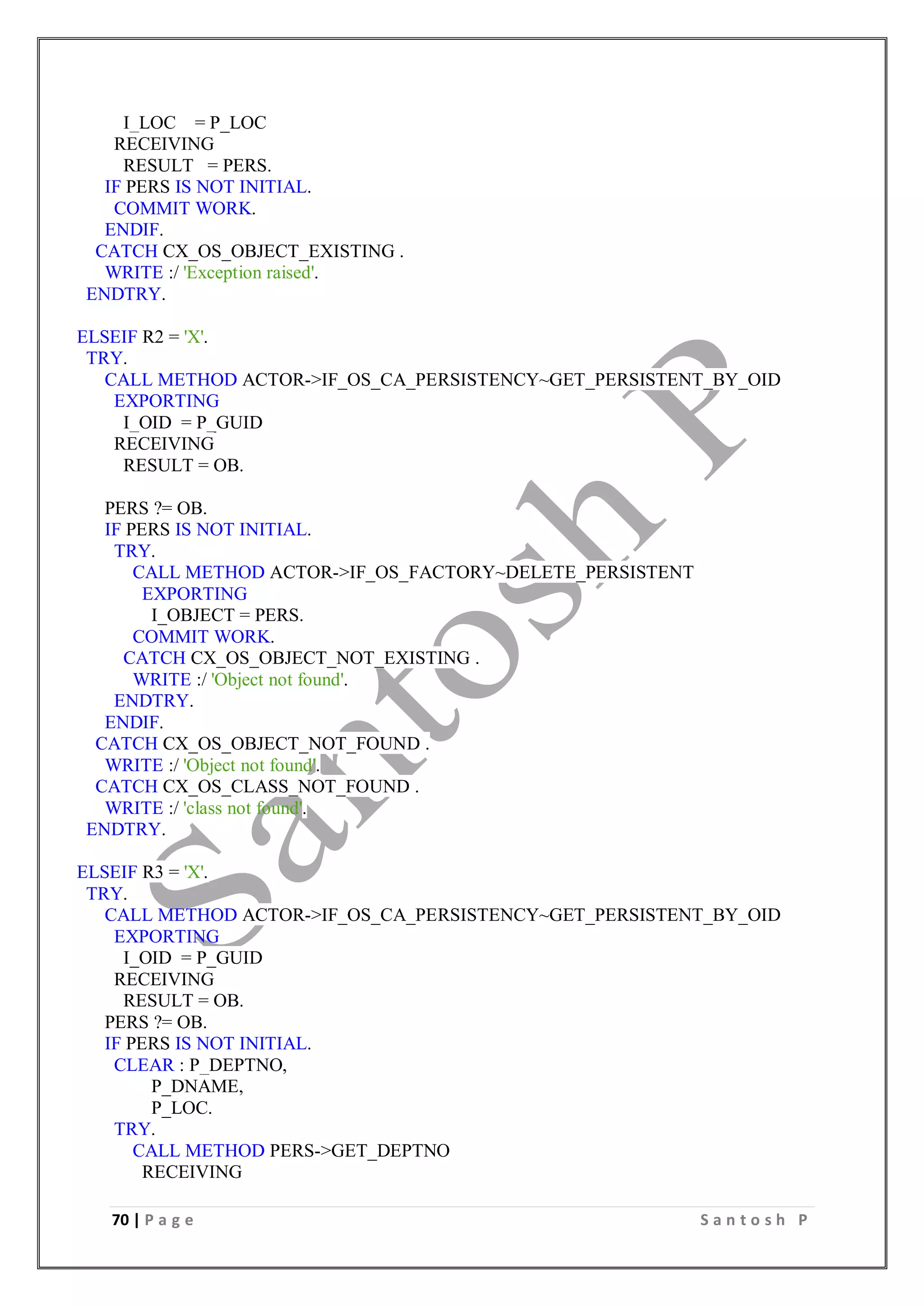70 | P a g e S a n t o s h P
I_LOC = P_LOC
RECEIVING
RESULT = PERS.
IF PERS IS NOT INITIAL.
COMMIT WORK.
ENDIF.
CATCH CX_OS_OBJECT_EXISTING .
WRITE :/ 'Exception raised'.
ENDTRY.
ELSEIF R2 = 'X'.
TRY.
CALL METHOD ACTOR->IF_OS_CA_PERSISTENCY~GET_PERSISTENT_BY_OID
EXPORTING
I_OID = P_GUID
RECEIVING
RESULT = OB.
PERS ?= OB.
IF PERS IS NOT INITIAL.
TRY.
CALL METHOD ACTOR->IF_OS_FACTORY~DELETE_PERSISTENT
EXPORTING
I_OBJECT = PERS.
COMMIT WORK.
CATCH CX_OS_OBJECT_NOT_EXISTING .
WRITE :/ 'Object not found'.
ENDTRY.
ENDIF.
CATCH CX_OS_OBJECT_NOT_FOUND .
WRITE :/ 'Object not found'.
CATCH CX_OS_CLASS_NOT_FOUND .
WRITE :/ 'class not found'.
ENDTRY.
ELSEIF R3 = 'X'.
TRY.
CALL METHOD ACTOR->IF_OS_CA_PERSISTENCY~GET_PERSISTENT_BY_OID
EXPORTING
I_OID = P_GUID
RECEIVING
RESULT = OB.
PERS ?= OB.
IF PERS IS NOT INITIAL.
CLEAR : P_DEPTNO,
P_DNAME,
P_LOC.
TRY.
CALL METHOD PERS->GET_DEPTNO
RECEIVING
 