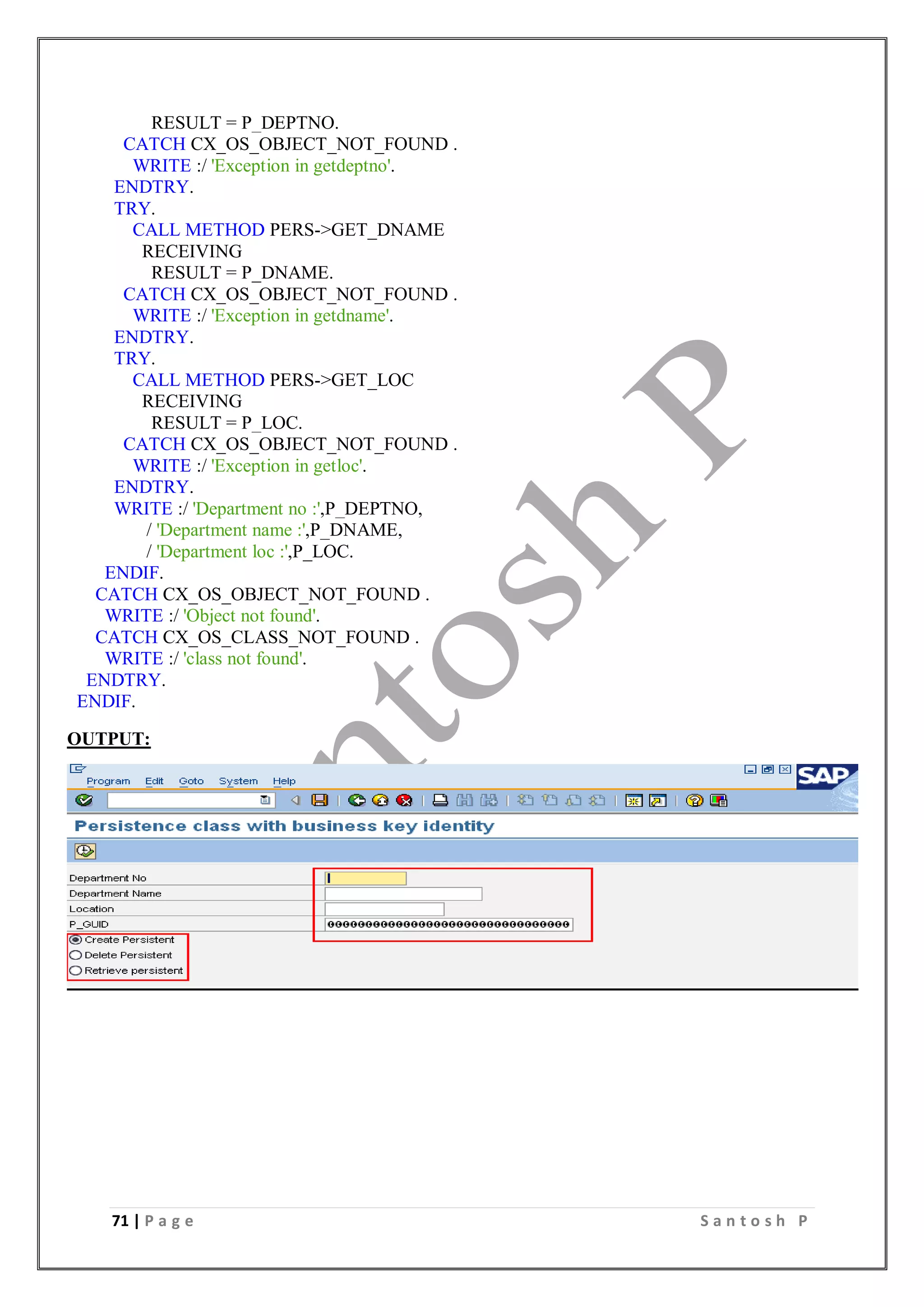71 | P a g e S a n t o s h P
RESULT = P_DEPTNO.
CATCH CX_OS_OBJECT_NOT_FOUND .
WRITE :/ 'Exception in getdeptno'.
ENDTRY.
TRY.
CALL METHOD PERS->GET_DNAME
RECEIVING
RESULT = P_DNAME.
CATCH CX_OS_OBJECT_NOT_FOUND .
WRITE :/ 'Exception in getdname'.
ENDTRY.
TRY.
CALL METHOD PERS->GET_LOC
RECEIVING
RESULT = P_LOC.
CATCH CX_OS_OBJECT_NOT_FOUND .
WRITE :/ 'Exception in getloc'.
ENDTRY.
WRITE :/ 'Department no :',P_DEPTNO,
/ 'Department name :',P_DNAME,
/ 'Department loc :',P_LOC.
ENDIF.
CATCH CX_OS_OBJECT_NOT_FOUND .
WRITE :/ 'Object not found'.
CATCH CX_OS_CLASS_NOT_FOUND .
WRITE :/ 'class not found'.
ENDTRY.
ENDIF.
OUTPUT:
 