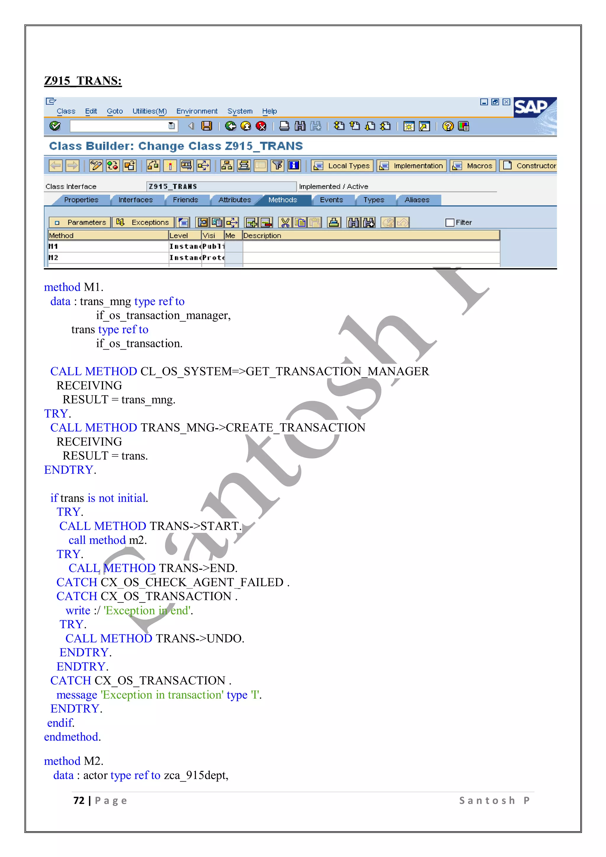 72 | P a g e S a n t o s h P
Z915_TRANS:
method M1.
data : trans_mng type ref to
if_os_transaction_manager,
trans type ref to
if_os_transaction.
CALL METHOD CL_OS_SYSTEM=>GET_TRANSACTION_MANAGER
RECEIVING
RESULT = trans_mng.
TRY.
CALL METHOD TRANS_MNG->CREATE_TRANSACTION
RECEIVING
RESULT = trans.
ENDTRY.
if trans is not initial.
TRY.
CALL METHOD TRANS->START.
call method m2.
TRY.
CALL METHOD TRANS->END.
CATCH CX_OS_CHECK_AGENT_FAILED .
CATCH CX_OS_TRANSACTION .
write :/ 'Exception in end'.
TRY.
CALL METHOD TRANS->UNDO.
ENDTRY.
ENDTRY.
CATCH CX_OS_TRANSACTION .
message 'Exception in transaction' type 'I'.
ENDTRY.
endif.
endmethod.
method M2.
data : actor type ref to zca_915dept,
 