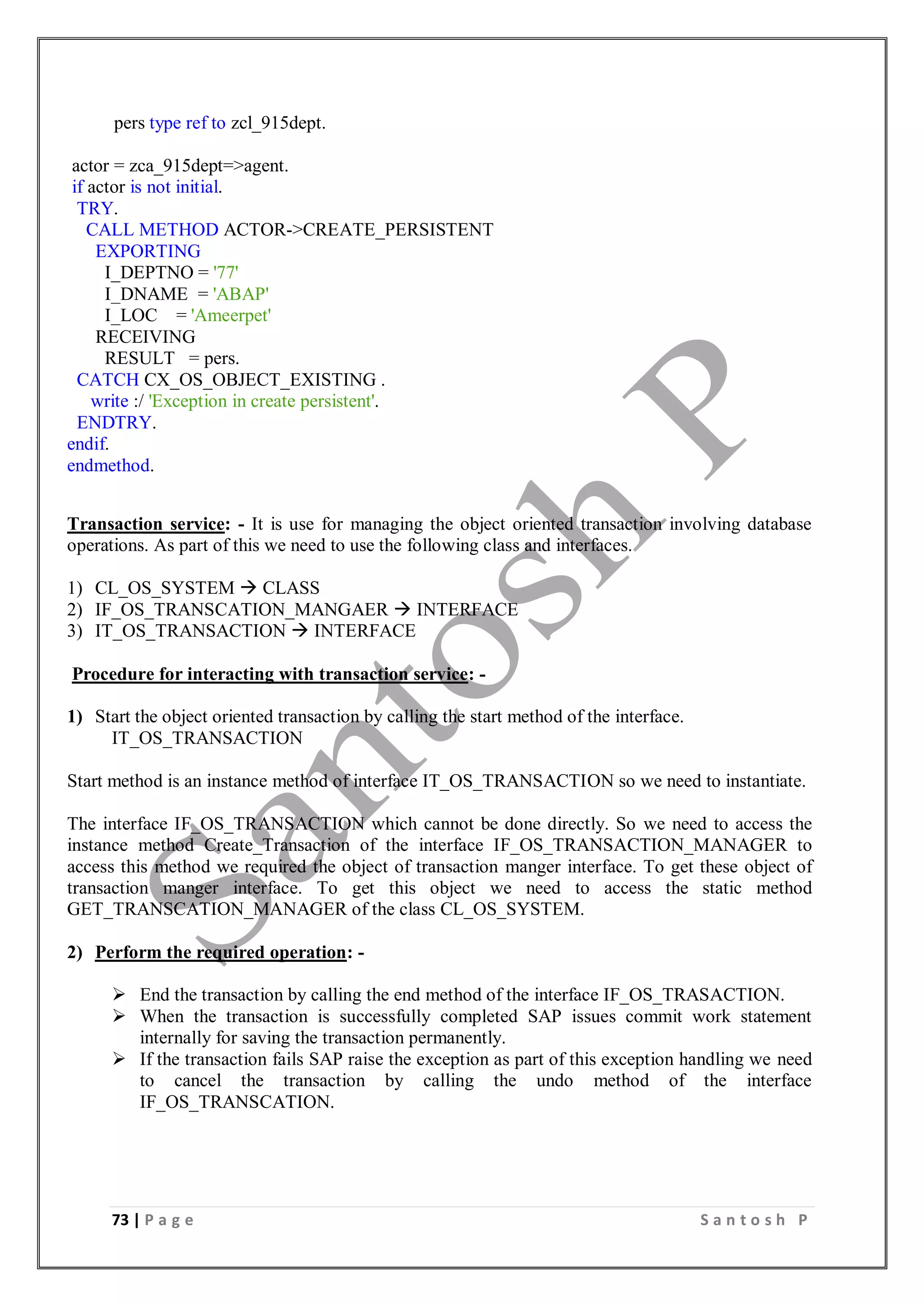 73 | P a g e S a n t o s h P
pers type ref to zcl_915dept.
actor = zca_915dept=>agent.
if actor is not initial.
TRY.
CALL METHOD ACTOR->CREATE_PERSISTENT
EXPORTING
I_DEPTNO = '77'
I_DNAME = 'ABAP'
I_LOC = 'Ameerpet'
RECEIVING
RESULT = pers.
CATCH CX_OS_OBJECT_EXISTING .
write :/ 'Exception in create persistent'.
ENDTRY.
endif.
endmethod.
Transaction service: - It is use for managing the object oriented transaction involving database
operations. As part of this we need to use the following class and interfaces.
1) CL_OS_SYSTEM  CLASS
2) IF_OS_TRANSCATION_MANGAER  INTERFACE
3) IT_OS_TRANSACTION  INTERFACE
Procedure for interacting with transaction service: -
1) Start the object oriented transaction by calling the start method of the interface.
IT_OS_TRANSACTION
Start method is an instance method of interface IT_OS_TRANSACTION so we need to instantiate.
The interface IF_OS_TRANSACTION which cannot be done directly. So we need to access the
instance method Create_Transaction of the interface IF_OS_TRANSACTION_MANAGER to
access this method we required the object of transaction manger interface. To get these object of
transaction manger interface. To get this object we need to access the static method
GET_TRANSCATION_MANAGER of the class CL_OS_SYSTEM.
2) Perform the required operation: -
 End the transaction by calling the end method of the interface IF_OS_TRASACTION.
 When the transaction is successfully completed SAP issues commit work statement
internally for saving the transaction permanently.
 If the transaction fails SAP raise the exception as part of this exception handling we need
to cancel the transaction by calling the undo method of the interface
IF_OS_TRANSCATION.
 