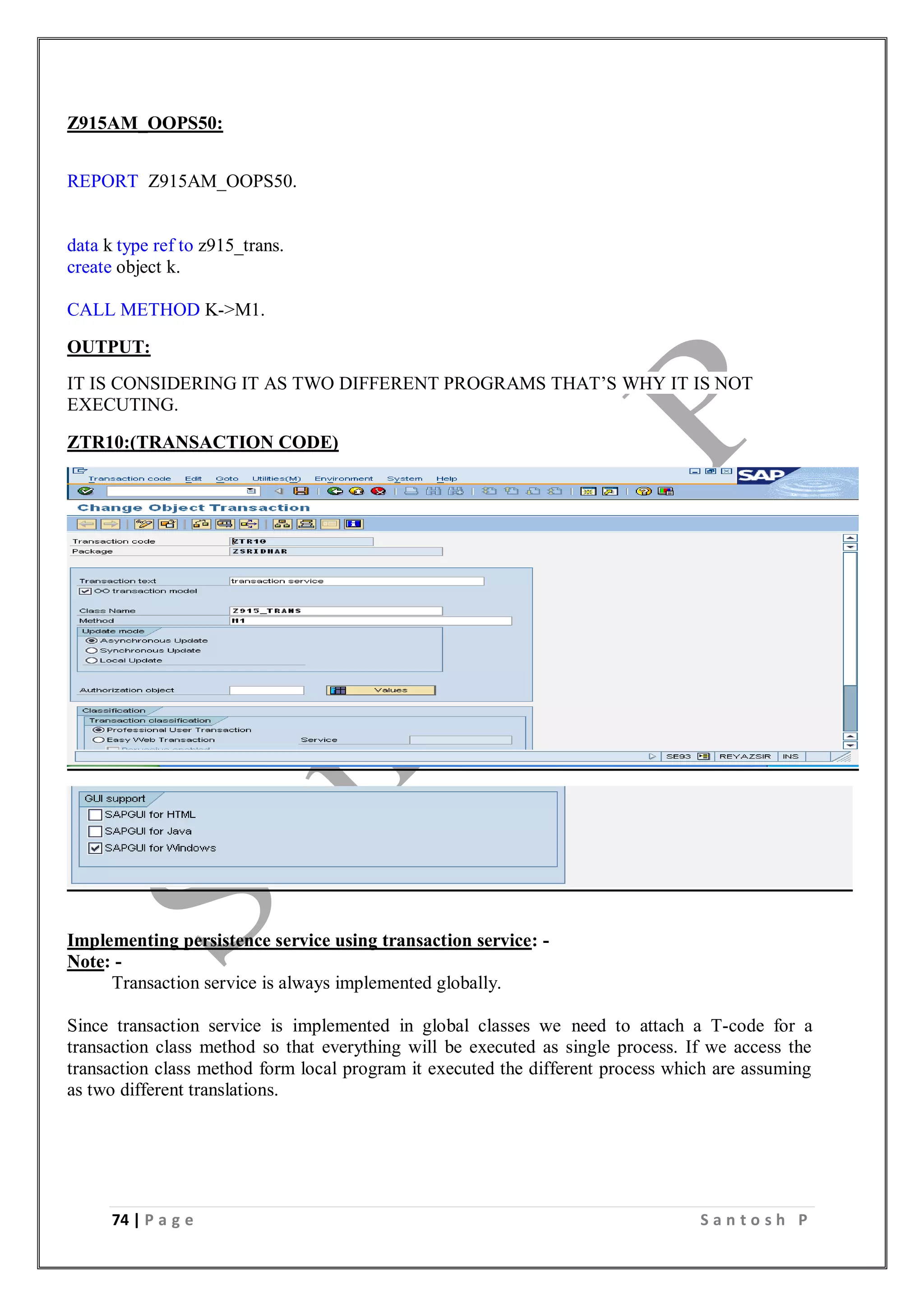 74 | P a g e S a n t o s h P
Z915AM_OOPS50:
REPORT Z915AM_OOPS50.
data k type ref to z915_trans.
create object k.
CALL METHOD K->M1.
OUTPUT:
IT IS CONSIDERING IT AS TWO DIFFERENT PROGRAMS THAT’S WHY IT IS NOT
EXECUTING.
ZTR10:(TRANSACTION CODE)
Implementing persistence service using transaction service: -
Note: -
Transaction service is always implemented globally.
Since transaction service is implemented in global classes we need to attach a T-code for a
transaction class method so that everything will be executed as single process. If we access the
transaction class method form local program it executed the different process which are assuming
as two different translations.
 