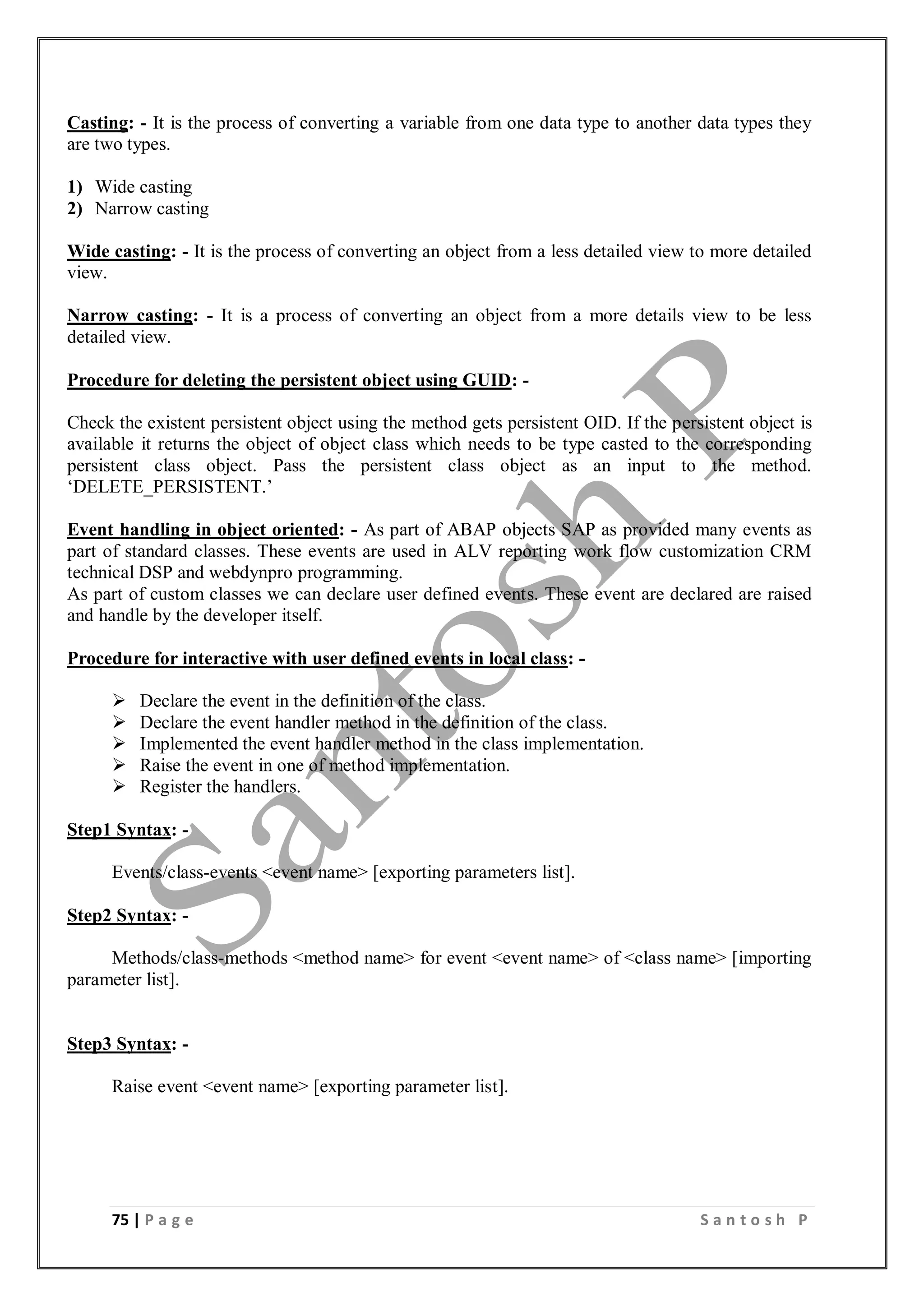 75 | P a g e S a n t o s h P
Casting: - It is the process of converting a variable from one data type to another data types they
are two types.
1) Wide casting
2) Narrow casting
Wide casting: - It is the process of converting an object from a less detailed view to more detailed
view.
Narrow casting: - It is a process of converting an object from a more details view to be less
detailed view.
Procedure for deleting the persistent object using GUID: -
Check the existent persistent object using the method gets persistent OID. If the persistent object is
available it returns the object of object class which needs to be type casted to the corresponding
persistent class object. Pass the persistent class object as an input to the method.
‘DELETE_PERSISTENT.’
Event handling in object oriented: - As part of ABAP objects SAP as provided many events as
part of standard classes. These events are used in ALV reporting work flow customization CRM
technical DSP and webdynpro programming.
As part of custom classes we can declare user defined events. These event are declared are raised
and handle by the developer itself.
Procedure for interactive with user defined events in local class: -
 Declare the event in the definition of the class.
 Declare the event handler method in the definition of the class.
 Implemented the event handler method in the class implementation.
 Raise the event in one of method implementation.
 Register the handlers.
Step1 Syntax: -
Events/class-events <event name> [exporting parameters list].
Step2 Syntax: -
Methods/class-methods <method name> for event <event name> of <class name> [importing
parameter list].
Step3 Syntax: -
Raise event <event name> [exporting parameter list].
 