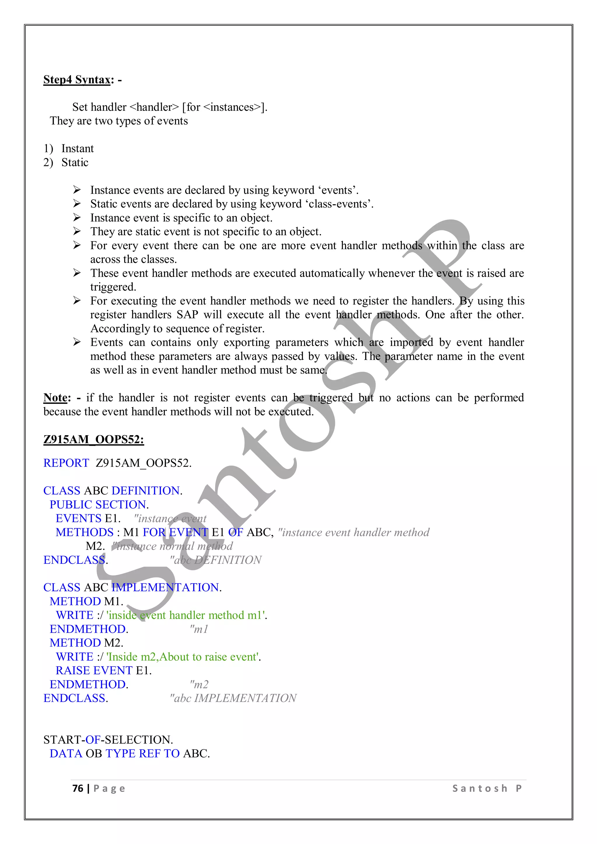 76 | P a g e S a n t o s h P
Step4 Syntax: -
Set handler <handler> [for <instances>].
They are two types of events
1) Instant
2) Static
 Instance events are declared by using keyword ‘events’.
 Static events are declared by using keyword ‘class-events’.
 Instance event is specific to an object.
 They are static event is not specific to an object.
 For every event there can be one are more event handler methods within the class are
across the classes.
 These event handler methods are executed automatically whenever the event is raised are
triggered.
 For executing the event handler methods we need to register the handlers. By using this
register handlers SAP will execute all the event handler methods. One after the other.
Accordingly to sequence of register.
 Events can contains only exporting parameters which are imported by event handler
method these parameters are always passed by values. The parameter name in the event
as well as in event handler method must be same.
Note: - if the handler is not register events can be triggered but no actions can be performed
because the event handler methods will not be executed.
Z915AM_OOPS52:
REPORT Z915AM_OOPS52.
CLASS ABC DEFINITION.
PUBLIC SECTION.
EVENTS E1. "instance event
METHODS : M1 FOR EVENT E1 OF ABC, "instance event handler method
M2. "instance normal method
ENDCLASS. "abc DEFINITION
CLASS ABC IMPLEMENTATION.
METHOD M1.
WRITE :/ 'inside event handler method m1'.
ENDMETHOD. "m1
METHOD M2.
WRITE :/ 'Inside m2,About to raise event'.
RAISE EVENT E1.
ENDMETHOD. "m2
ENDCLASS. "abc IMPLEMENTATION
START-OF-SELECTION.
DATA OB TYPE REF TO ABC.
 