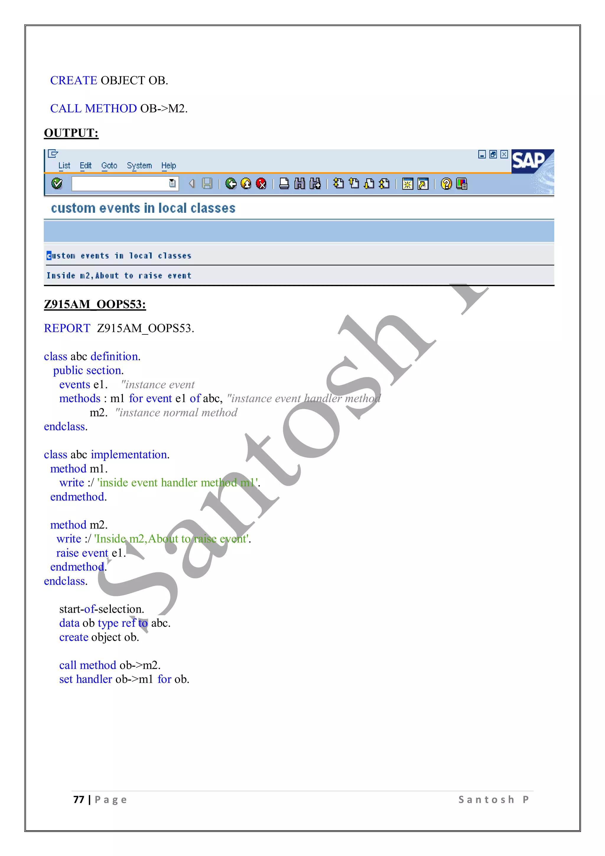77 | P a g e S a n t o s h P
CREATE OBJECT OB.
CALL METHOD OB->M2.
OUTPUT:
Z915AM_OOPS53:
REPORT Z915AM_OOPS53.
class abc definition.
public section.
events e1. "instance event
methods : m1 for event e1 of abc, "instance event handler method
m2. "instance normal method
endclass.
class abc implementation.
method m1.
write :/ 'inside event handler method m1'.
endmethod.
method m2.
write :/ 'Inside m2,About to raise event'.
raise event e1.
endmethod.
endclass.
start-of-selection.
data ob type ref to abc.
create object ob.
call method ob->m2.
set handler ob->m1 for ob.
 