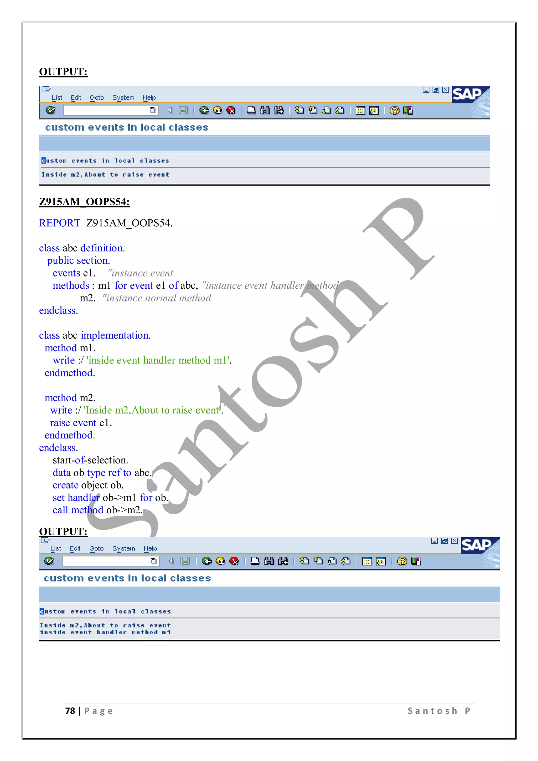 78 | P a g e S a n t o s h P
OUTPUT:
Z915AM_OOPS54:
REPORT Z915AM_OOPS54.
class abc definition.
public section.
events e1. "instance event
methods : m1 for event e1 of abc, "instance event handler method
m2. "instance normal method
endclass.
class abc implementation.
method m1.
write :/ 'inside event handler method m1'.
endmethod.
method m2.
write :/ 'Inside m2,About to raise event'.
raise event e1.
endmethod.
endclass.
start-of-selection.
data ob type ref to abc.
create object ob.
set handler ob->m1 for ob.
call method ob->m2.
OUTPUT:
 