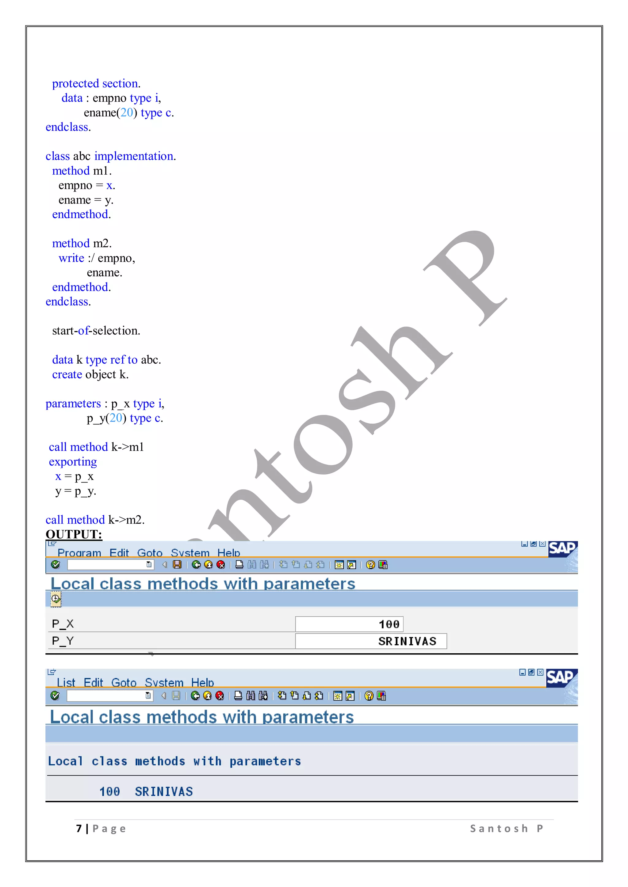 7 | P a g e S a n t o s h P
protected section.
data : empno type i,
ename(20) type c.
endclass.
class abc implementation.
method m1.
empno = x.
ename = y.
endmethod.
method m2.
write :/ empno,
ename.
endmethod.
endclass.
start-of-selection.
data k type ref to abc.
create object k.
parameters : p_x type i,
p_y(20) type c.
call method k->m1
exporting
x = p_x
y = p_y.
call method k->m2.
OUTPUT:
 