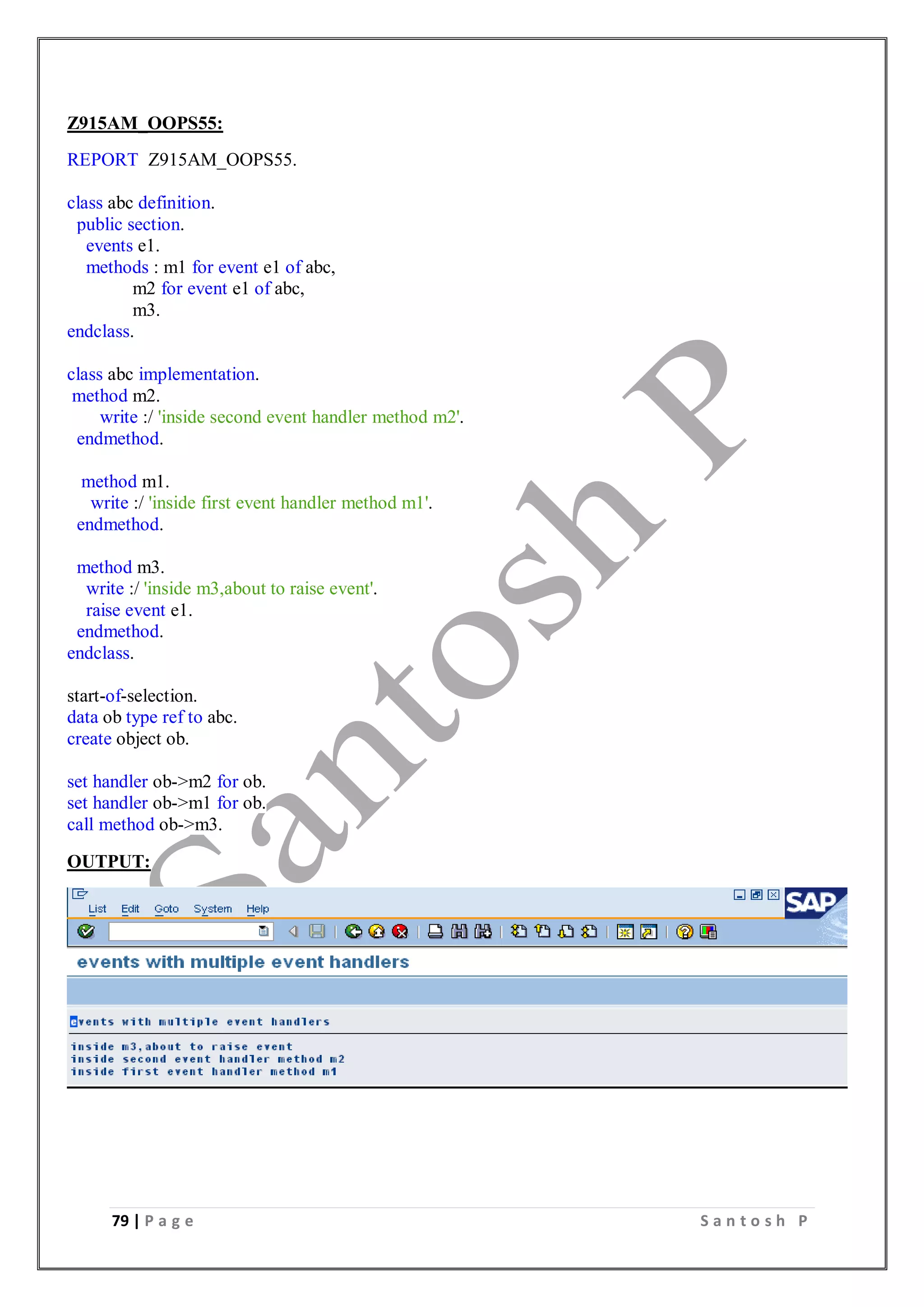 79 | P a g e S a n t o s h P
Z915AM_OOPS55:
REPORT Z915AM_OOPS55.
class abc definition.
public section.
events e1.
methods : m1 for event e1 of abc,
m2 for event e1 of abc,
m3.
endclass.
class abc implementation.
method m2.
write :/ 'inside second event handler method m2'.
endmethod.
method m1.
write :/ 'inside first event handler method m1'.
endmethod.
method m3.
write :/ 'inside m3,about to raise event'.
raise event e1.
endmethod.
endclass.
start-of-selection.
data ob type ref to abc.
create object ob.
set handler ob->m2 for ob.
set handler ob->m1 for ob.
call method ob->m3.
OUTPUT:
 
