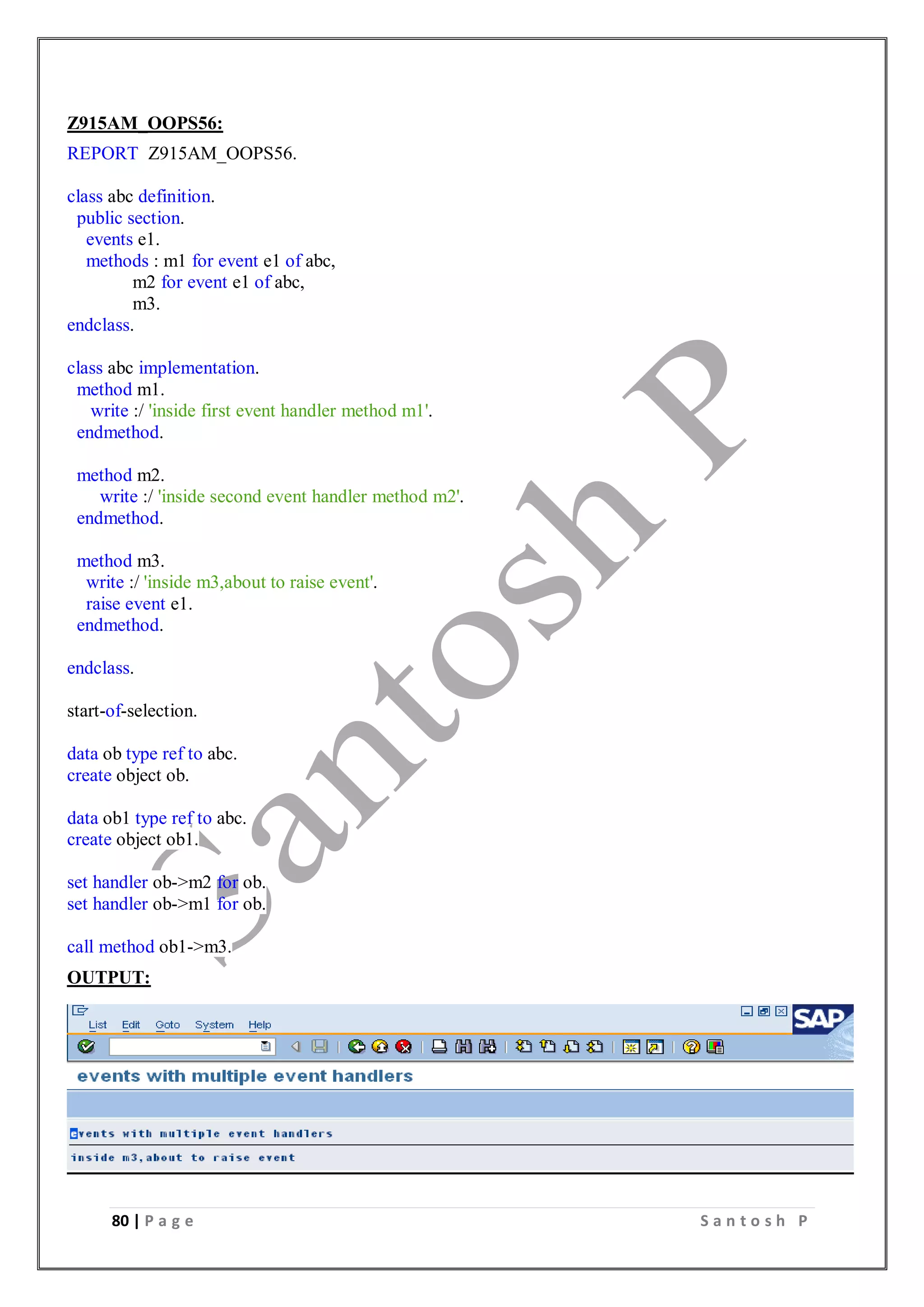 80 | P a g e S a n t o s h P
Z915AM_OOPS56:
REPORT Z915AM_OOPS56.
class abc definition.
public section.
events e1.
methods : m1 for event e1 of abc,
m2 for event e1 of abc,
m3.
endclass.
class abc implementation.
method m1.
write :/ 'inside first event handler method m1'.
endmethod.
method m2.
write :/ 'inside second event handler method m2'.
endmethod.
method m3.
write :/ 'inside m3,about to raise event'.
raise event e1.
endmethod.
endclass.
start-of-selection.
data ob type ref to abc.
create object ob.
data ob1 type ref to abc.
create object ob1.
set handler ob->m2 for ob.
set handler ob->m1 for ob.
call method ob1->m3.
OUTPUT:
 