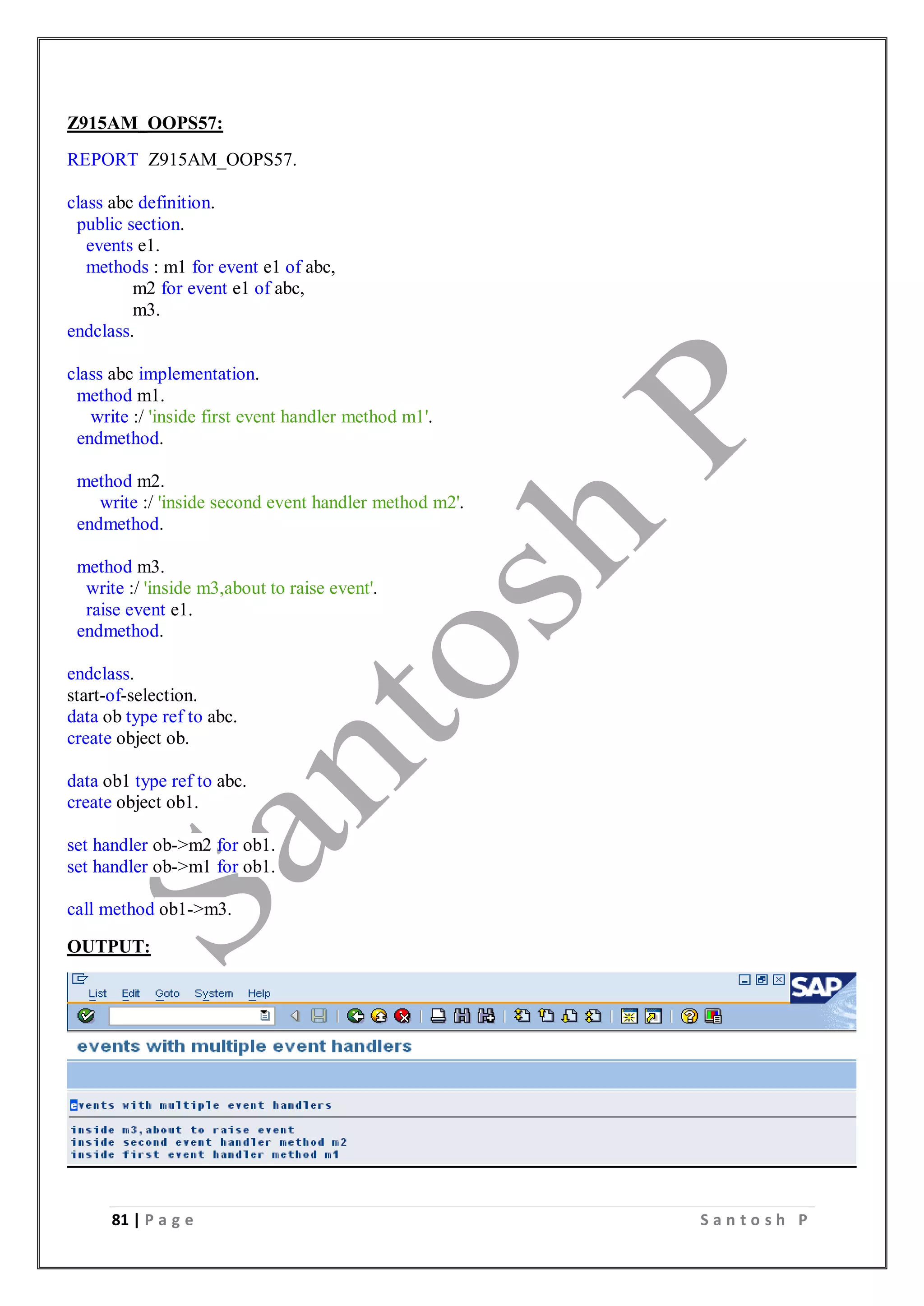 81 | P a g e S a n t o s h P
Z915AM_OOPS57:
REPORT Z915AM_OOPS57.
class abc definition.
public section.
events e1.
methods : m1 for event e1 of abc,
m2 for event e1 of abc,
m3.
endclass.
class abc implementation.
method m1.
write :/ 'inside first event handler method m1'.
endmethod.
method m2.
write :/ 'inside second event handler method m2'.
endmethod.
method m3.
write :/ 'inside m3,about to raise event'.
raise event e1.
endmethod.
endclass.
start-of-selection.
data ob type ref to abc.
create object ob.
data ob1 type ref to abc.
create object ob1.
set handler ob->m2 for ob1.
set handler ob->m1 for ob1.
call method ob1->m3.
OUTPUT:
 