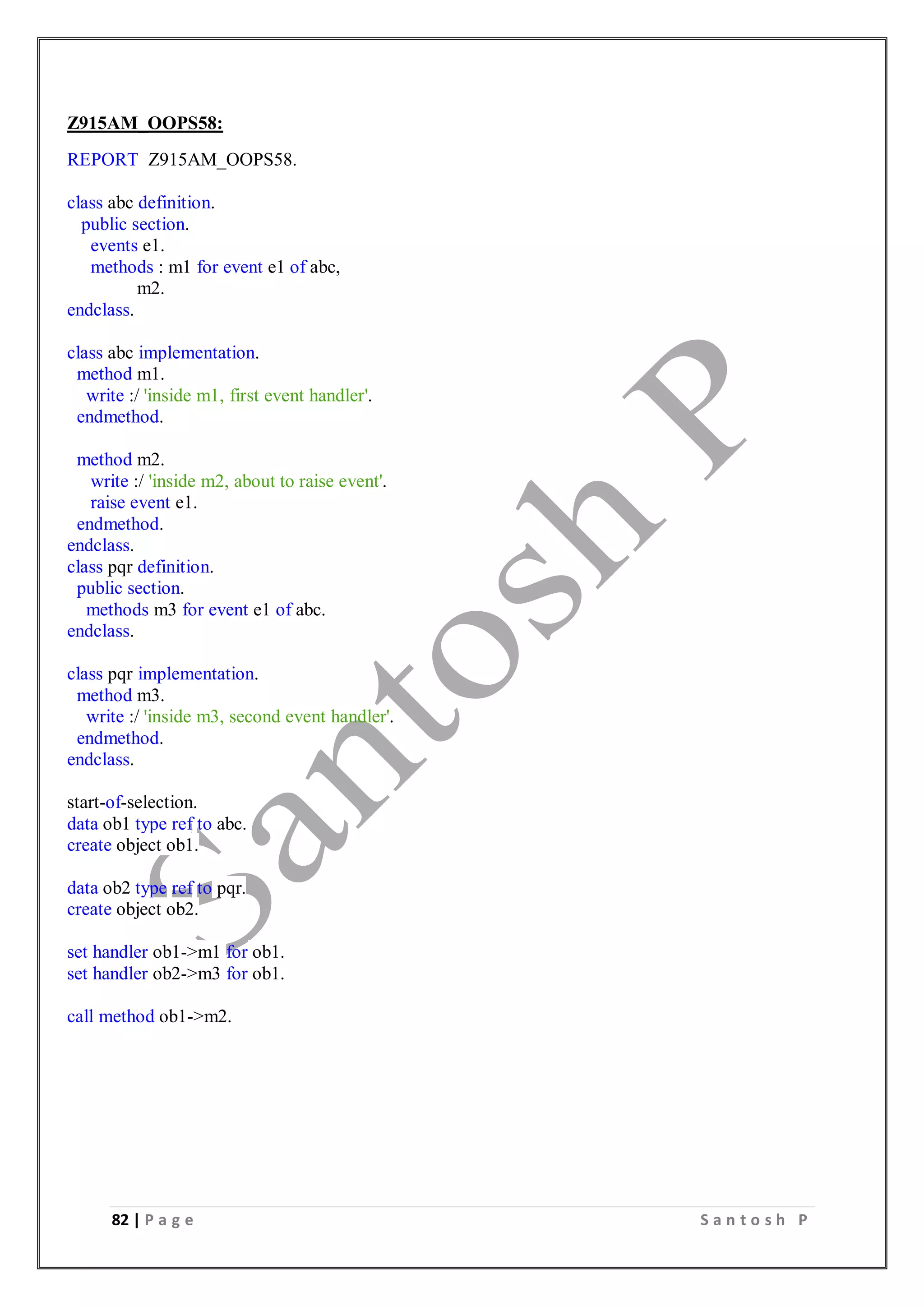82 | P a g e S a n t o s h P
Z915AM_OOPS58:
REPORT Z915AM_OOPS58.
class abc definition.
public section.
events e1.
methods : m1 for event e1 of abc,
m2.
endclass.
class abc implementation.
method m1.
write :/ 'inside m1, first event handler'.
endmethod.
method m2.
write :/ 'inside m2, about to raise event'.
raise event e1.
endmethod.
endclass.
class pqr definition.
public section.
methods m3 for event e1 of abc.
endclass.
class pqr implementation.
method m3.
write :/ 'inside m3, second event handler'.
endmethod.
endclass.
start-of-selection.
data ob1 type ref to abc.
create object ob1.
data ob2 type ref to pqr.
create object ob2.
set handler ob1->m1 for ob1.
set handler ob2->m3 for ob1.
call method ob1->m2.
 