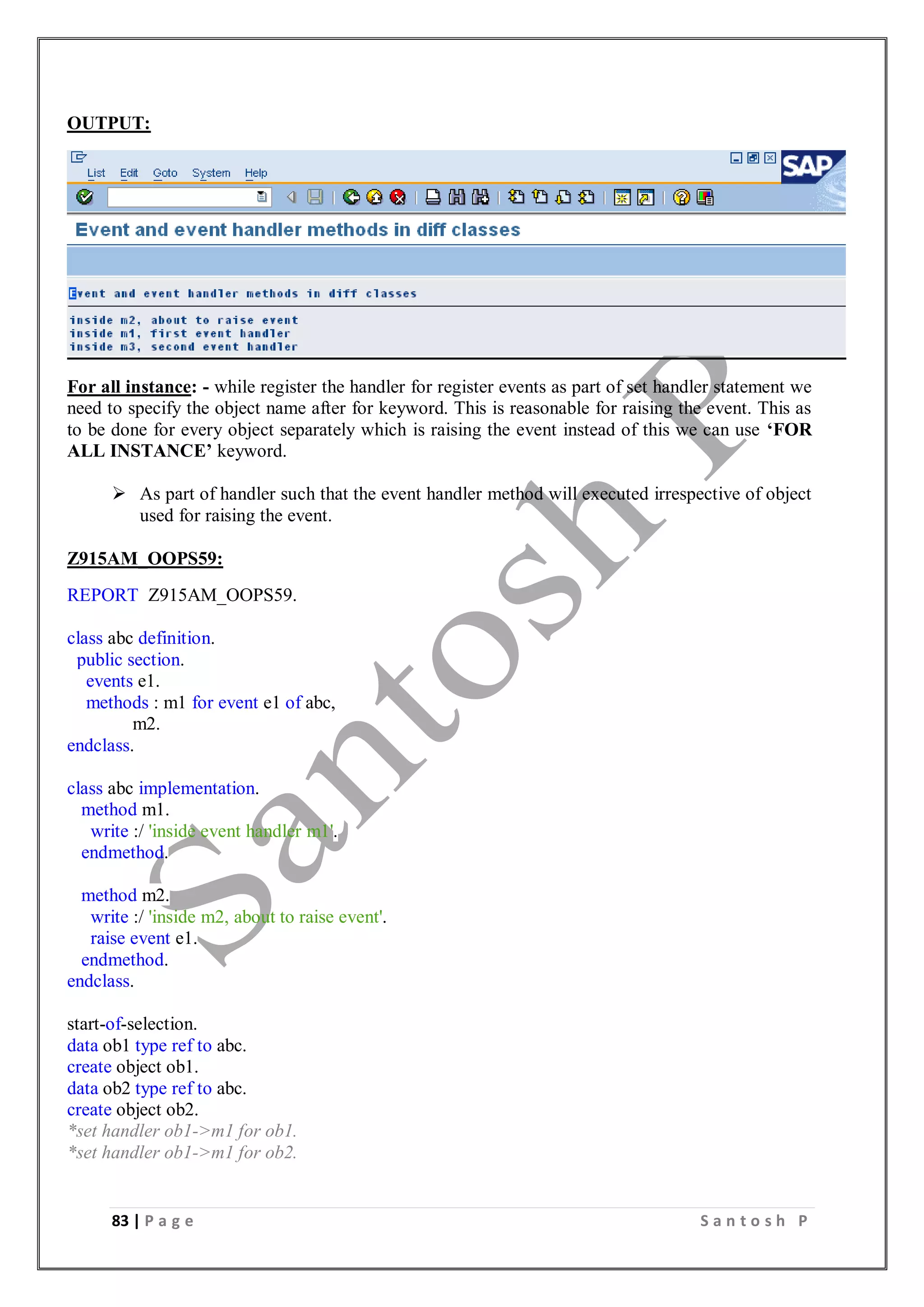 83 | P a g e S a n t o s h P
OUTPUT:
For all instance: - while register the handler for register events as part of set handler statement we
need to specify the object name after for keyword. This is reasonable for raising the event. This as
to be done for every object separately which is raising the event instead of this we can use ‘FOR
ALL INSTANCE’ keyword.
 As part of handler such that the event handler method will executed irrespective of object
used for raising the event.
Z915AM_OOPS59:
REPORT Z915AM_OOPS59.
class abc definition.
public section.
events e1.
methods : m1 for event e1 of abc,
m2.
endclass.
class abc implementation.
method m1.
write :/ 'inside event handler m1'.
endmethod.
method m2.
write :/ 'inside m2, about to raise event'.
raise event e1.
endmethod.
endclass.
start-of-selection.
data ob1 type ref to abc.
create object ob1.
data ob2 type ref to abc.
create object ob2.
*set handler ob1->m1 for ob1.
*set handler ob1->m1 for ob2.
 