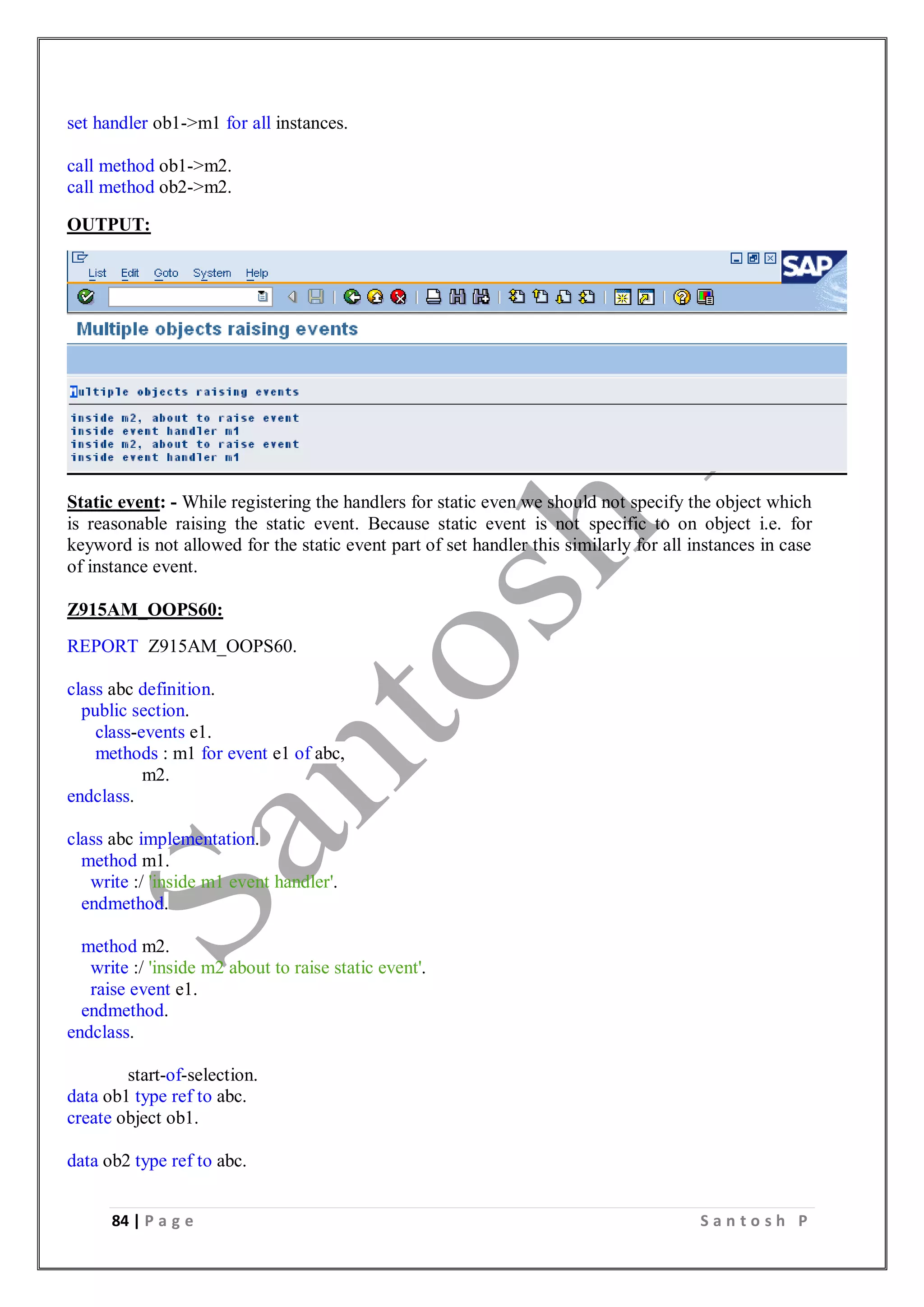 84 | P a g e S a n t o s h P
set handler ob1->m1 for all instances.
call method ob1->m2.
call method ob2->m2.
OUTPUT:
Static event: - While registering the handlers for static even we should not specify the object which
is reasonable raising the static event. Because static event is not specific to on object i.e. for
keyword is not allowed for the static event part of set handler this similarly for all instances in case
of instance event.
Z915AM_OOPS60:
REPORT Z915AM_OOPS60.
class abc definition.
public section.
class-events e1.
methods : m1 for event e1 of abc,
m2.
endclass.
class abc implementation.
method m1.
write :/ 'inside m1 event handler'.
endmethod.
method m2.
write :/ 'inside m2 about to raise static event'.
raise event e1.
endmethod.
endclass.
start-of-selection.
data ob1 type ref to abc.
create object ob1.
data ob2 type ref to abc.
 