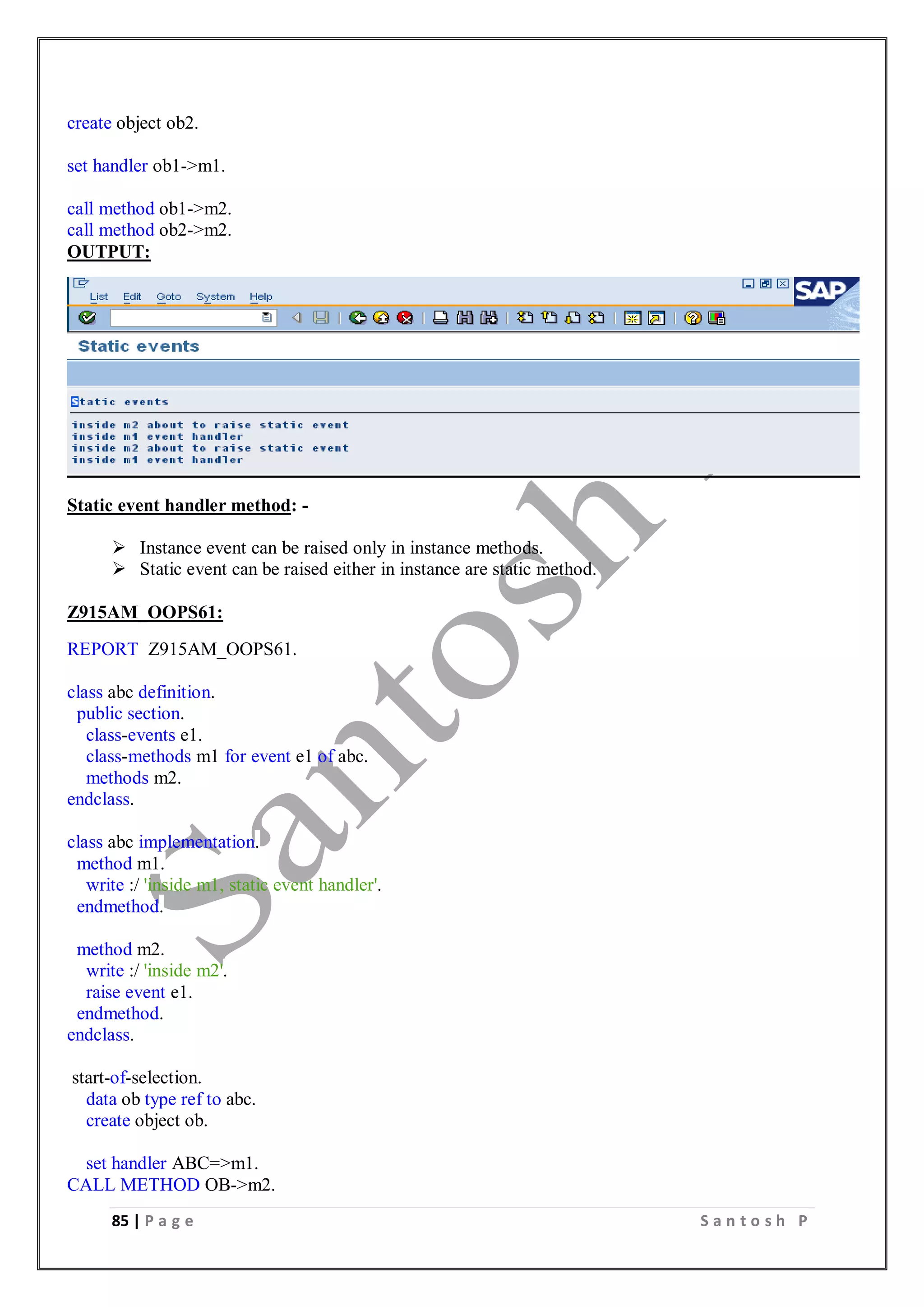 85 | P a g e S a n t o s h P
create object ob2.
set handler ob1->m1.
call method ob1->m2.
call method ob2->m2.
OUTPUT:
Static event handler method: -
 Instance event can be raised only in instance methods.
 Static event can be raised either in instance are static method.
Z915AM_OOPS61:
REPORT Z915AM_OOPS61.
class abc definition.
public section.
class-events e1.
class-methods m1 for event e1 of abc.
methods m2.
endclass.
class abc implementation.
method m1.
write :/ 'inside m1, static event handler'.
endmethod.
method m2.
write :/ 'inside m2'.
raise event e1.
endmethod.
endclass.
start-of-selection.
data ob type ref to abc.
create object ob.
set handler ABC=>m1.
CALL METHOD OB->m2.
 