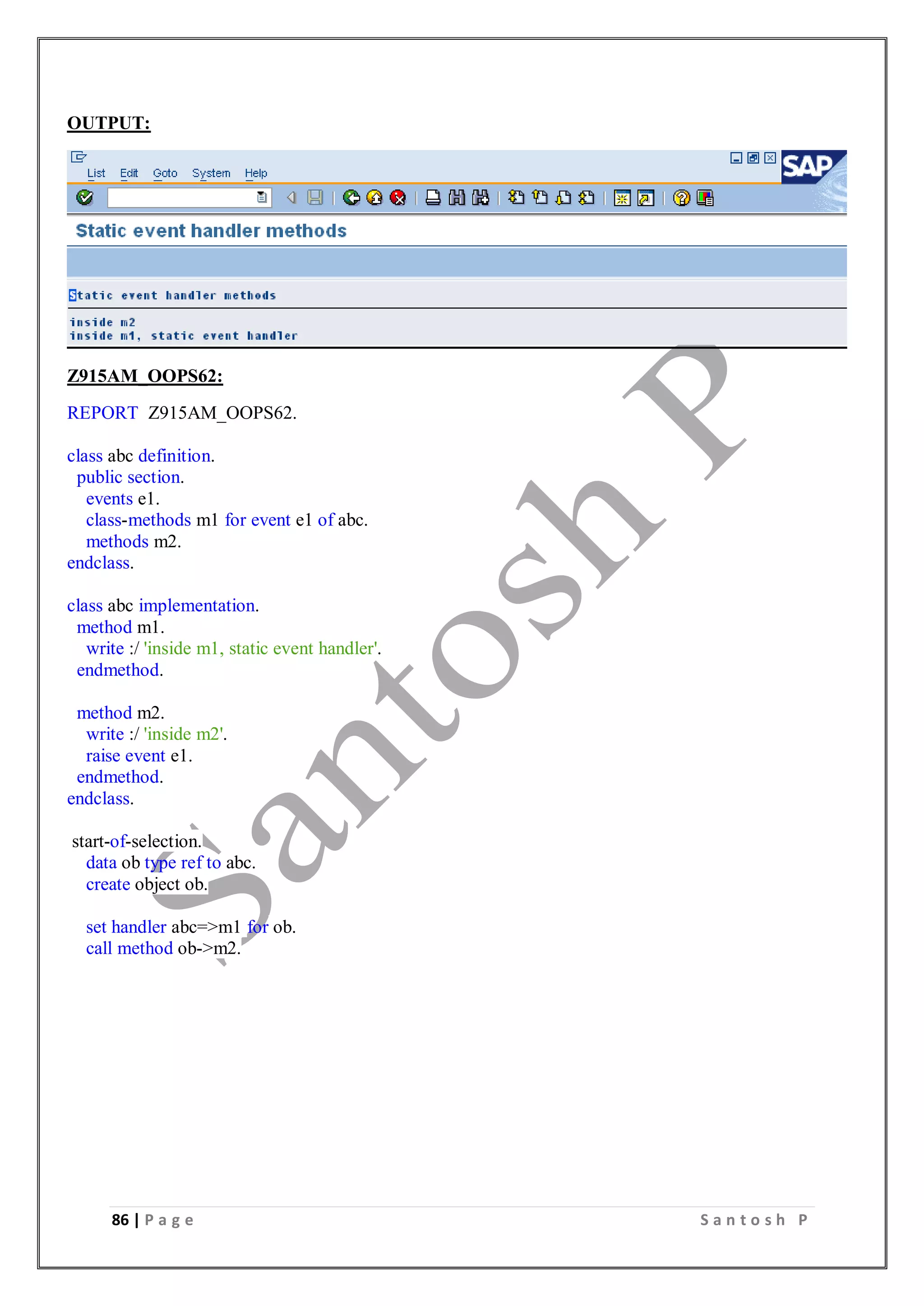 86 | P a g e S a n t o s h P
OUTPUT:
Z915AM_OOPS62:
REPORT Z915AM_OOPS62.
class abc definition.
public section.
events e1.
class-methods m1 for event e1 of abc.
methods m2.
endclass.
class abc implementation.
method m1.
write :/ 'inside m1, static event handler'.
endmethod.
method m2.
write :/ 'inside m2'.
raise event e1.
endmethod.
endclass.
start-of-selection.
data ob type ref to abc.
create object ob.
set handler abc=>m1 for ob.
call method ob->m2.
 
