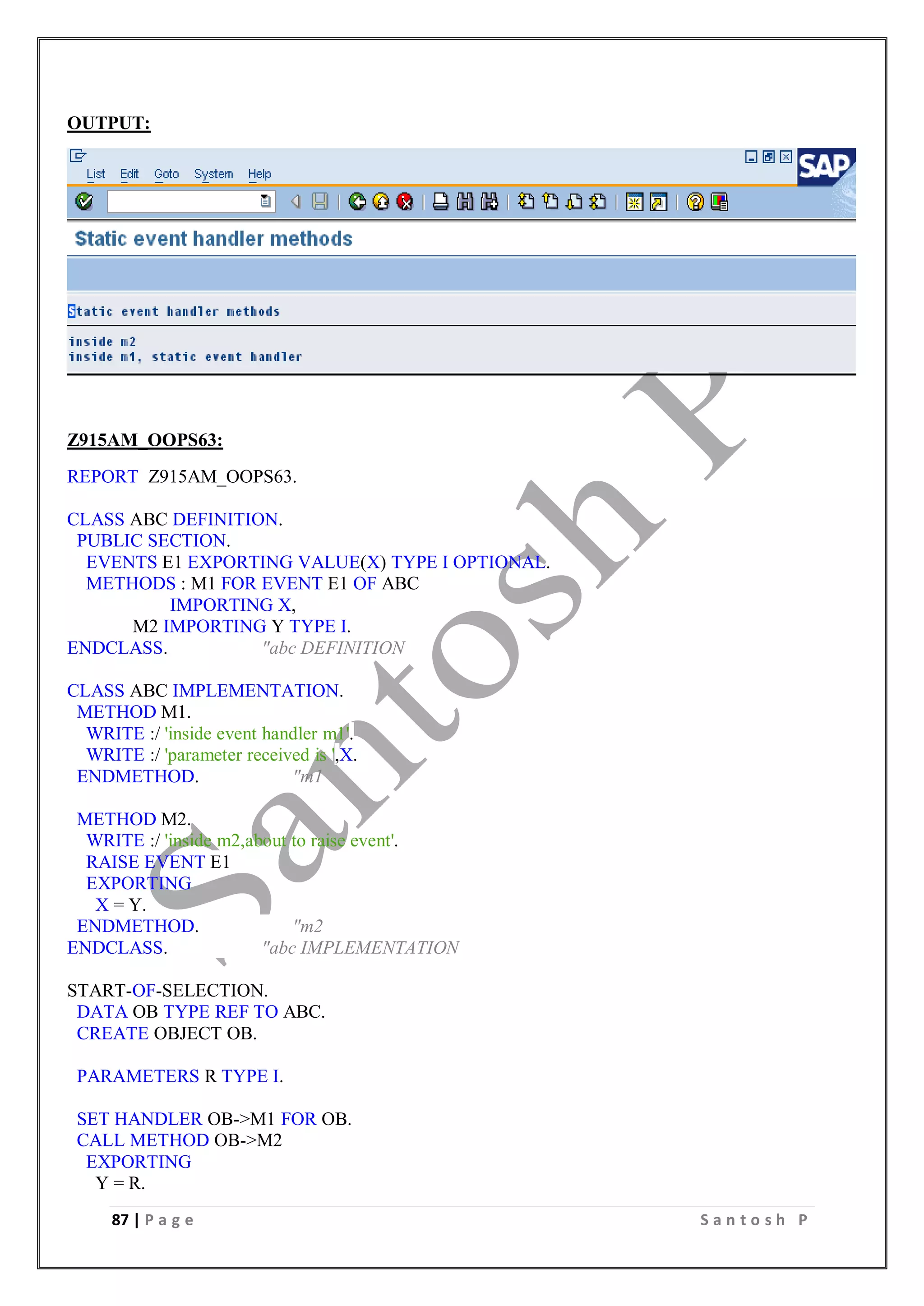 87 | P a g e S a n t o s h P
OUTPUT:
Z915AM_OOPS63:
REPORT Z915AM_OOPS63.
CLASS ABC DEFINITION.
PUBLIC SECTION.
EVENTS E1 EXPORTING VALUE(X) TYPE I OPTIONAL.
METHODS : M1 FOR EVENT E1 OF ABC
IMPORTING X,
M2 IMPORTING Y TYPE I.
ENDCLASS. "abc DEFINITION
CLASS ABC IMPLEMENTATION.
METHOD M1.
WRITE :/ 'inside event handler m1'.
WRITE :/ 'parameter received is ',X.
ENDMETHOD. "m1
METHOD M2.
WRITE :/ 'inside m2,about to raise event'.
RAISE EVENT E1
EXPORTING
X = Y.
ENDMETHOD. "m2
ENDCLASS. "abc IMPLEMENTATION
START-OF-SELECTION.
DATA OB TYPE REF TO ABC.
CREATE OBJECT OB.
PARAMETERS R TYPE I.
SET HANDLER OB->M1 FOR OB.
CALL METHOD OB->M2
EXPORTING
Y = R.
 