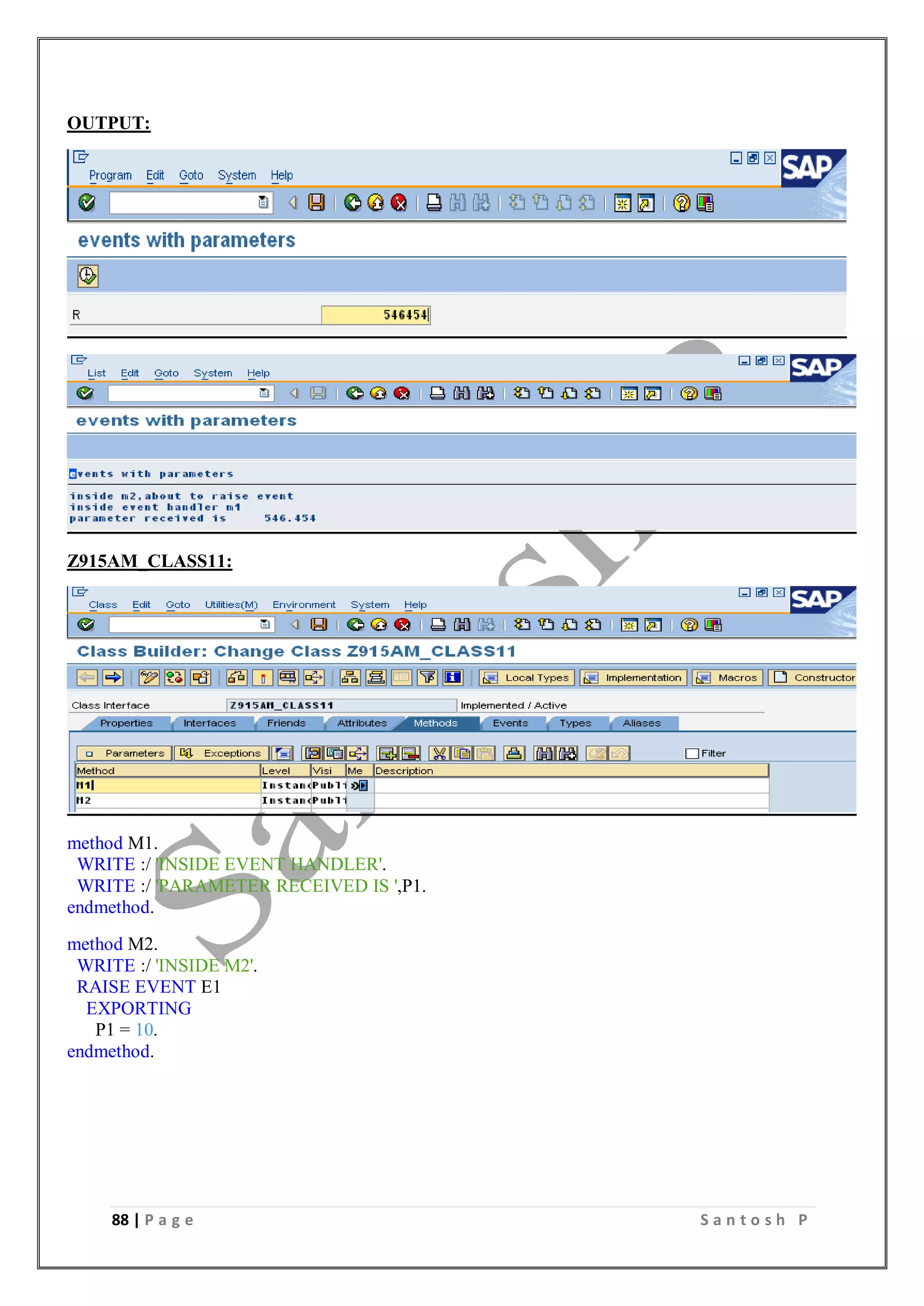 88 | P a g e S a n t o s h P
OUTPUT:
Z915AM_CLASS11:
method M1.
WRITE :/ 'INSIDE EVENT HANDLER'.
WRITE :/ 'PARAMETER RECEIVED IS ',P1.
endmethod.
method M2.
WRITE :/ 'INSIDE M2'.
RAISE EVENT E1
EXPORTING
P1 = 10.
endmethod.
 