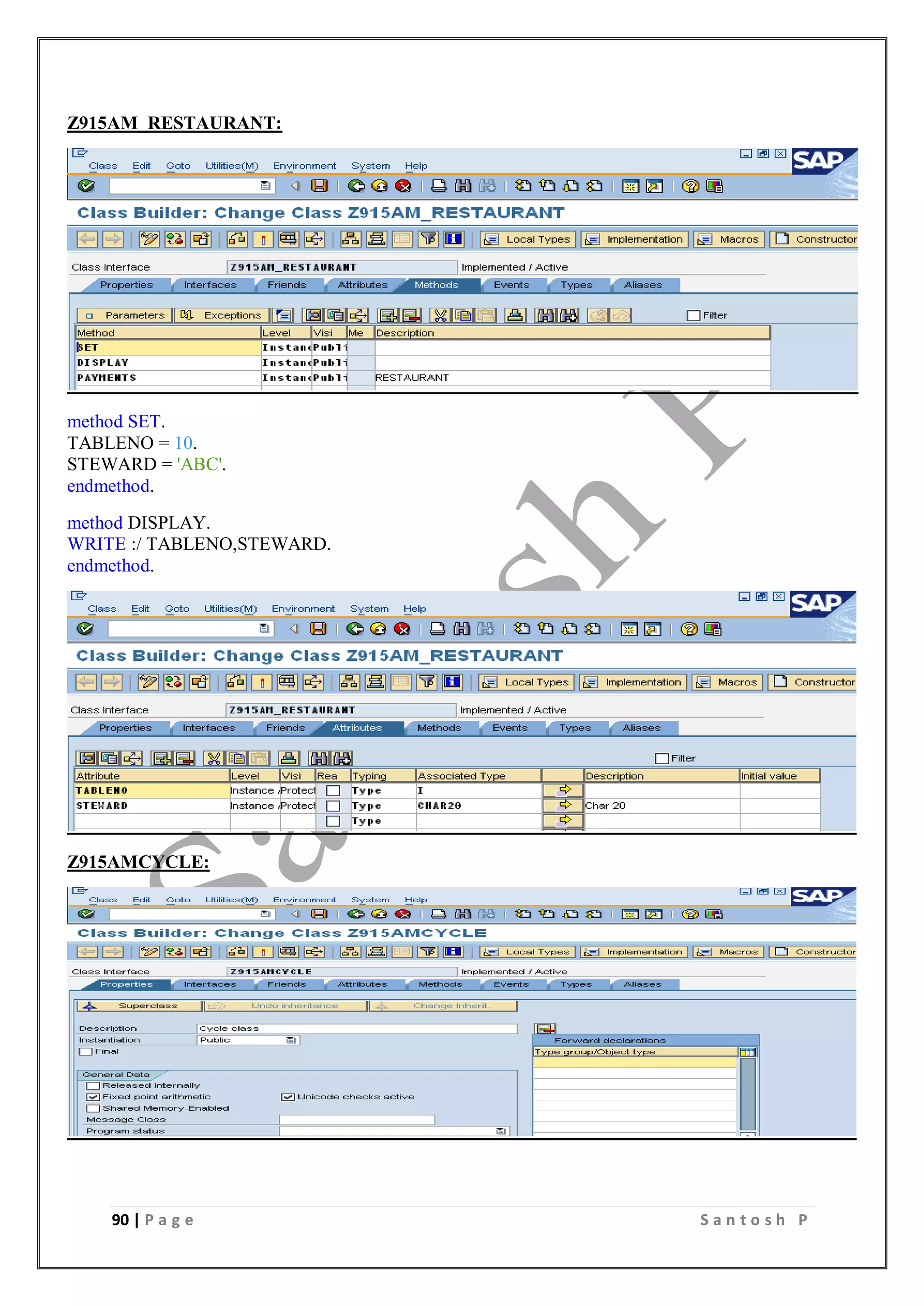 90 | P a g e S a n t o s h P
Z915AM_RESTAURANT:
method SET.
TABLENO = 10.
STEWARD = 'ABC'.
endmethod.
method DISPLAY.
WRITE :/ TABLENO,STEWARD.
endmethod.
Z915AMCYCLE:
 