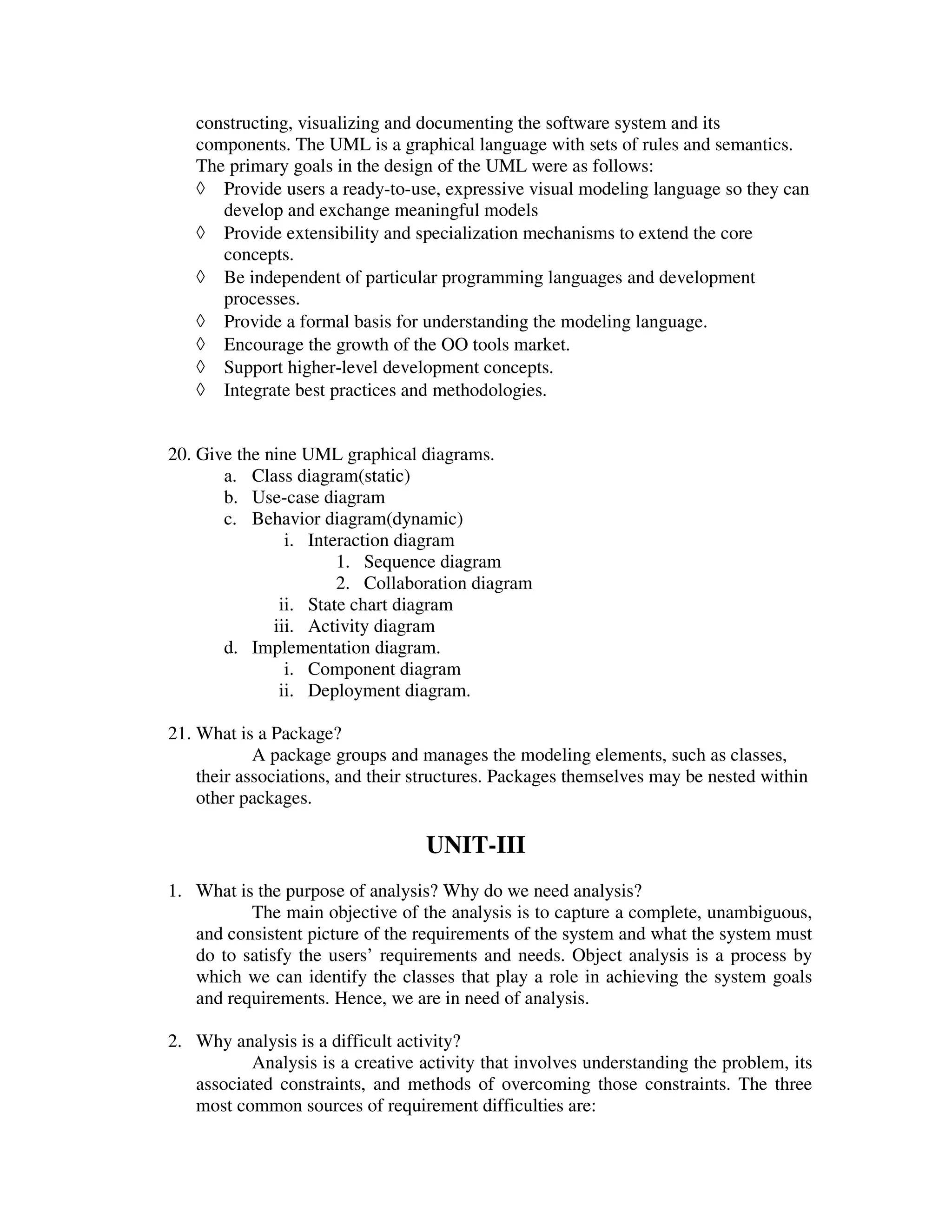 constructing, visualizing and documenting the software system and its
   components. The UML is a graphical language with sets of rules and semantics.
   The primary goals in the design of the UML were as follows:
   ◊ Provide users a ready-to-use, expressive visual modeling language so they can
      develop and exchange meaningful models
   ◊ Provide extensibility and specialization mechanisms to extend the core
      concepts.
   ◊ Be independent of particular programming languages and development
      processes.
   ◊ Provide a formal basis for understanding the modeling language.
   ◊ Encourage the growth of the OO tools market.
   ◊ Support higher-level development concepts.
   ◊ Integrate best practices and methodologies.


20. Give the nine UML graphical diagrams.
       a. Class diagram(static)
       b. Use-case diagram
       c. Behavior diagram(dynamic)
                i. Interaction diagram
                       1. Sequence diagram
                       2. Collaboration diagram
               ii. State chart diagram
              iii. Activity diagram
       d. Implementation diagram.
                i. Component diagram
               ii. Deployment diagram.

21. What is a Package?
            A package groups and manages the modeling elements, such as classes,
    their associations, and their structures. Packages themselves may be nested within
    other packages.

                                  UNIT-III
1. What is the purpose of analysis? Why do we need analysis?
          The main objective of the analysis is to capture a complete, unambiguous,
   and consistent picture of the requirements of the system and what the system must
   do to satisfy the users’ requirements and needs. Object analysis is a process by
   which we can identify the classes that play a role in achieving the system goals
   and requirements. Hence, we are in need of analysis.

2. Why analysis is a difficult activity?
          Analysis is a creative activity that involves understanding the problem, its
   associated constraints, and methods of overcoming those constraints. The three
   most common sources of requirement difficulties are:
 