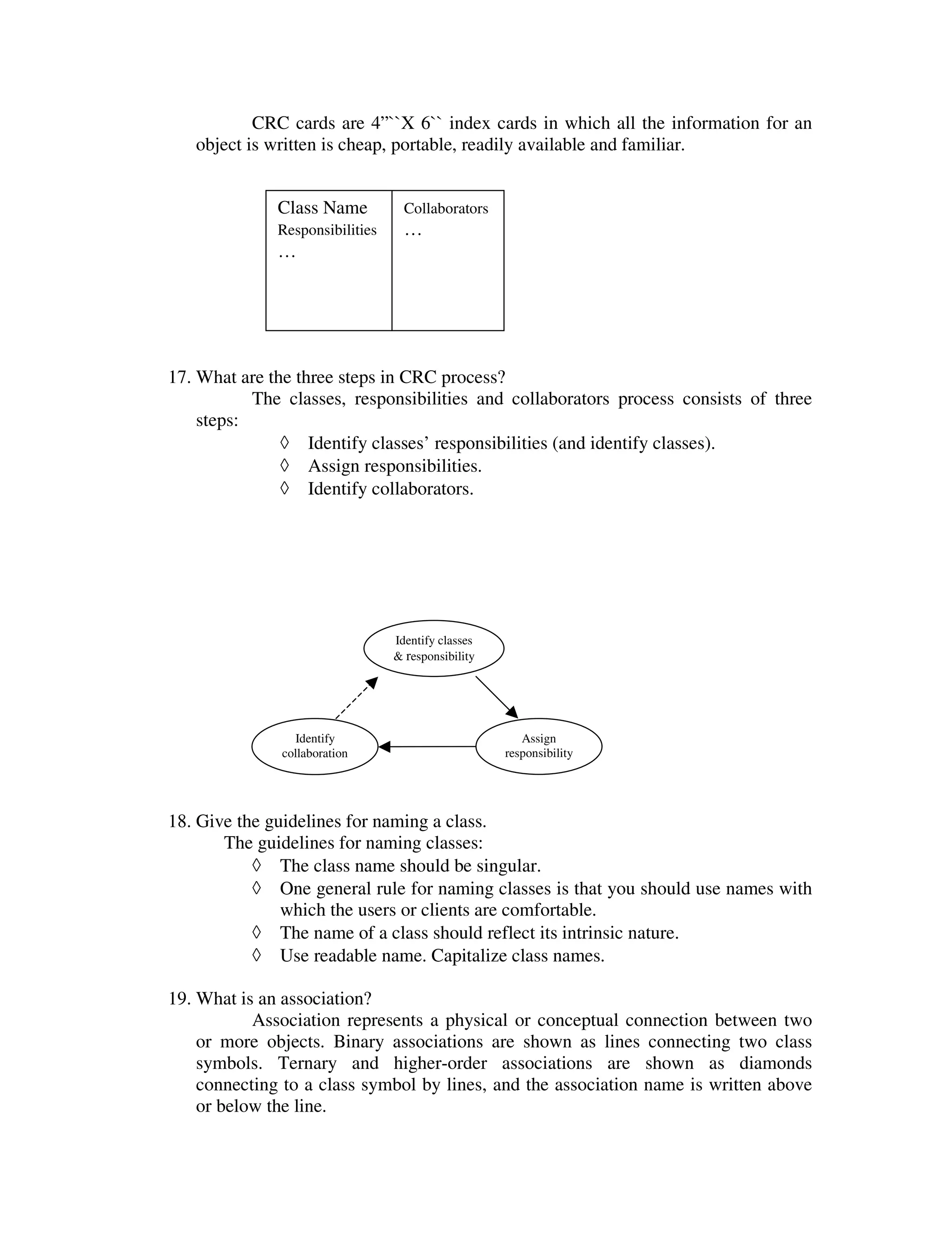 CRC cards are 4”``X 6`` index cards in which all the information for an
   object is written is cheap, portable, readily available and familiar.


              Class Name           Collaborators
              Responsibilities     …
              …




17. What are the three steps in CRC process?
           The classes, responsibilities and collaborators process consists of three
    steps:
               ◊ Identify classes’ responsibilities (and identify classes).
               ◊ Assign responsibilities.
               ◊ Identify collaborators.




                                 Identify classes
                                 & responsibility




                 Identify                              Assign
              collaboration                         responsibility




18. Give the guidelines for naming a class.
       The guidelines for naming classes:
           ◊ The class name should be singular.
           ◊ One general rule for naming classes is that you should use names with
               which the users or clients are comfortable.
           ◊ The name of a class should reflect its intrinsic nature.
           ◊ Use readable name. Capitalize class names.

19. What is an association?
           Association represents a physical or conceptual connection between two
    or more objects. Binary associations are shown as lines connecting two class
    symbols. Ternary and higher-order associations are shown as diamonds
    connecting to a class symbol by lines, and the association name is written above
    or below the line.
 