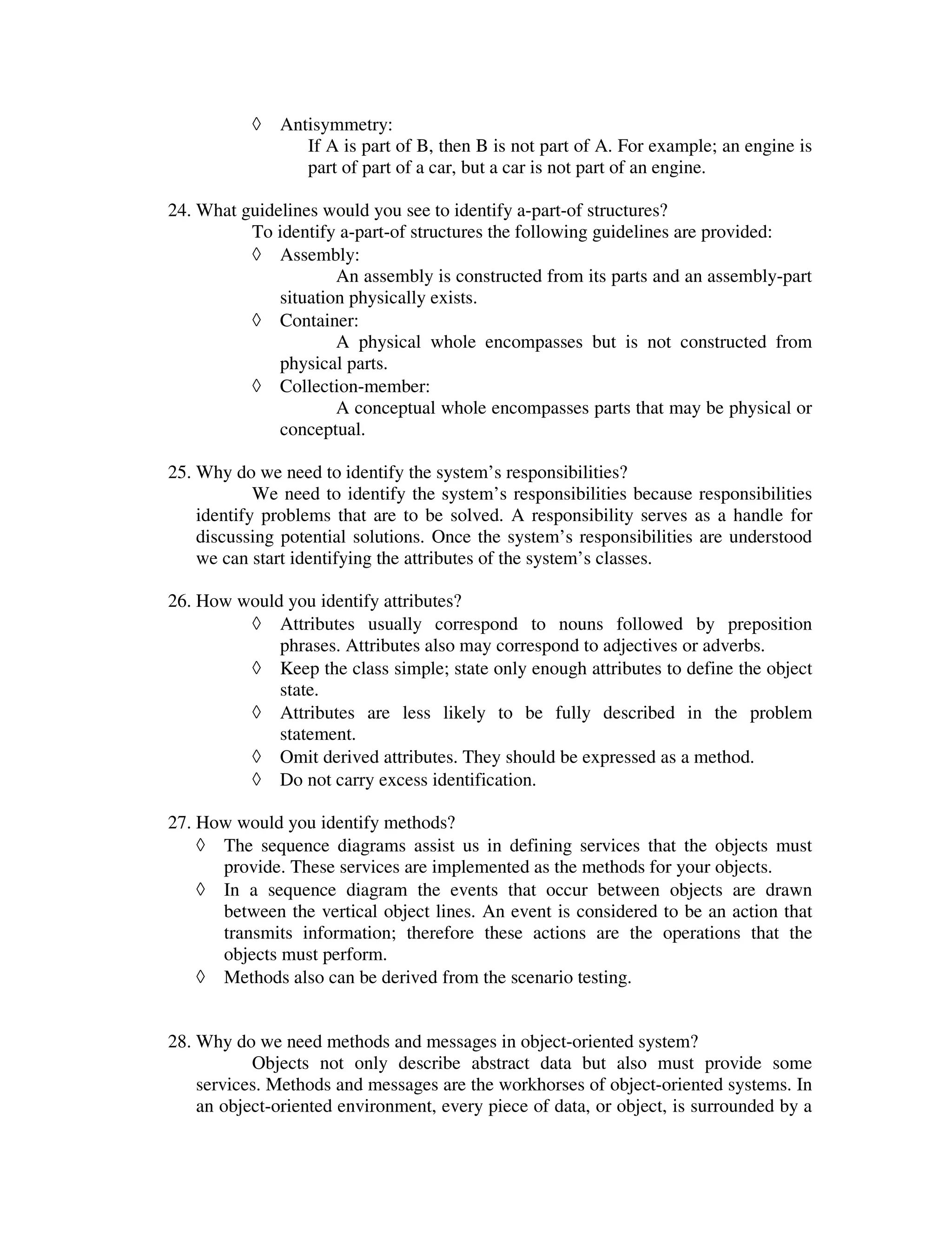 ◊   Antisymmetry:
                  If A is part of B, then B is not part of A. For example; an engine is
                  part of part of a car, but a car is not part of an engine.

24. What guidelines would you see to identify a-part-of structures?
          To identify a-part-of structures the following guidelines are provided:
          ◊ Assembly:
                      An assembly is constructed from its parts and an assembly-part
              situation physically exists.
          ◊ Container:
                      A physical whole encompasses but is not constructed from
              physical parts.
          ◊ Collection-member:
                      A conceptual whole encompasses parts that may be physical or
              conceptual.

25. Why do we need to identify the system’s responsibilities?
            We need to identify the system’s responsibilities because responsibilities
    identify problems that are to be solved. A responsibility serves as a handle for
    discussing potential solutions. Once the system’s responsibilities are understood
    we can start identifying the attributes of the system’s classes.

26. How would you identify attributes?
         ◊ Attributes usually correspond to nouns followed by preposition
             phrases. Attributes also may correspond to adjectives or adverbs.
         ◊ Keep the class simple; state only enough attributes to define the object
             state.
         ◊ Attributes are less likely to be fully described in the problem
             statement.
         ◊ Omit derived attributes. They should be expressed as a method.
         ◊ Do not carry excess identification.

27. How would you identify methods?
    ◊ The sequence diagrams assist us in defining services that the objects must
      provide. These services are implemented as the methods for your objects.
    ◊ In a sequence diagram the events that occur between objects are drawn
      between the vertical object lines. An event is considered to be an action that
      transmits information; therefore these actions are the operations that the
      objects must perform.
    ◊ Methods also can be derived from the scenario testing.


28. Why do we need methods and messages in object-oriented system?
           Objects not only describe abstract data but also must provide some
    services. Methods and messages are the workhorses of object-oriented systems. In
    an object-oriented environment, every piece of data, or object, is surrounded by a
 