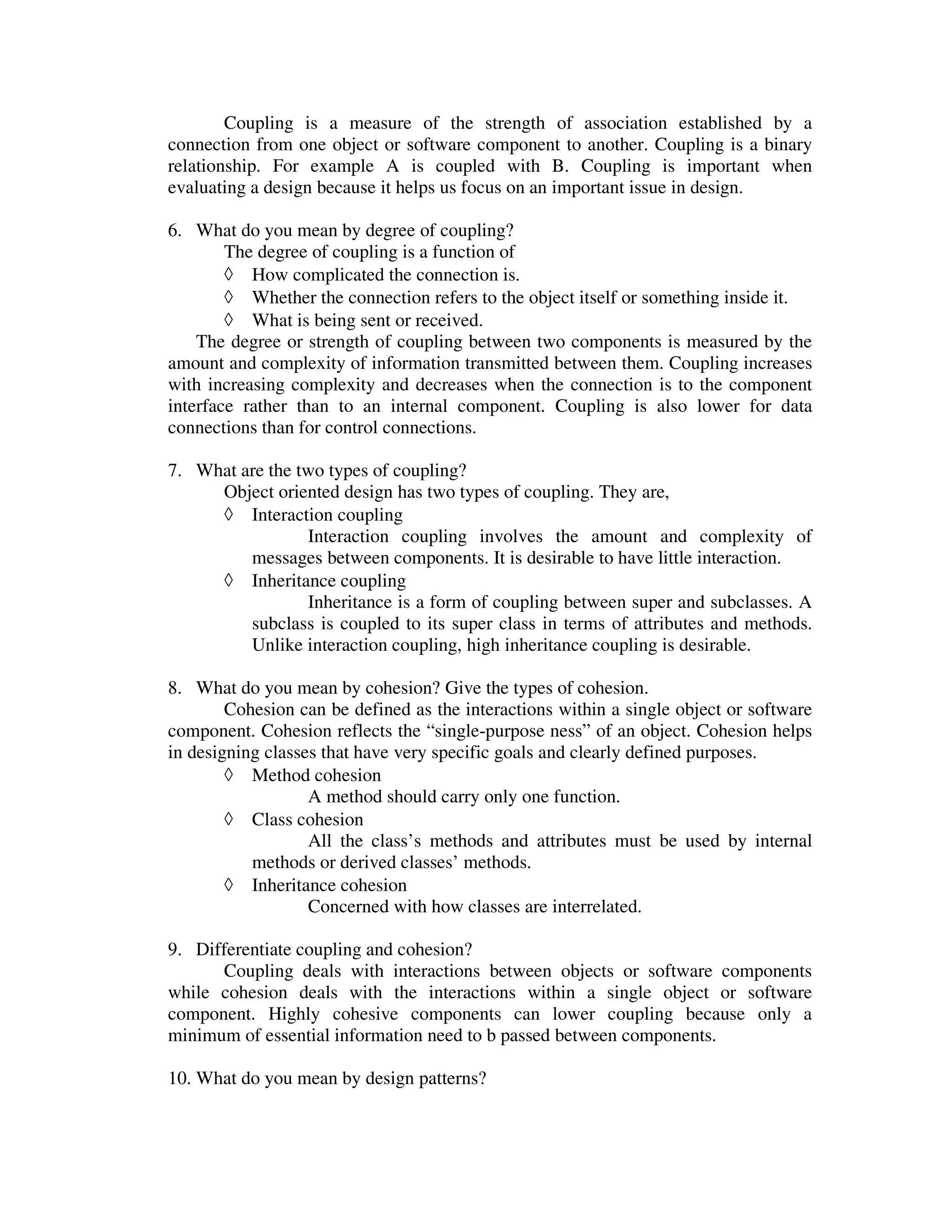 Coupling is a measure of the strength of association established by a
connection from one object or software component to another. Coupling is a binary
relationship. For example A is coupled with B. Coupling is important when
evaluating a design because it helps us focus on an important issue in design.

6. What do you mean by degree of coupling?
        The degree of coupling is a function of
        ◊ How complicated the connection is.
        ◊ Whether the connection refers to the object itself or something inside it.
        ◊ What is being sent or received.
    The degree or strength of coupling between two components is measured by the
amount and complexity of information transmitted between them. Coupling increases
with increasing complexity and decreases when the connection is to the component
interface rather than to an internal component. Coupling is also lower for data
connections than for control connections.

7. What are the two types of coupling?
     Object oriented design has two types of coupling. They are,
     ◊ Interaction coupling
                 Interaction coupling involves the amount and complexity of
         messages between components. It is desirable to have little interaction.
     ◊ Inheritance coupling
                 Inheritance is a form of coupling between super and subclasses. A
         subclass is coupled to its super class in terms of attributes and methods.
         Unlike interaction coupling, high inheritance coupling is desirable.

8. What do you mean by cohesion? Give the types of cohesion.
        Cohesion can be defined as the interactions within a single object or software
component. Cohesion reflects the “single-purpose ness” of an object. Cohesion helps
in designing classes that have very specific goals and clearly defined purposes.
        ◊ Method cohesion
                   A method should carry only one function.
        ◊ Class cohesion
                   All the class’s methods and attributes must be used by internal
           methods or derived classes’ methods.
        ◊ Inheritance cohesion
                   Concerned with how classes are interrelated.

9. Differentiate coupling and cohesion?
      Coupling deals with interactions between objects or software components
while cohesion deals with the interactions within a single object or software
component. Highly cohesive components can lower coupling because only a
minimum of essential information need to b passed between components.

10. What do you mean by design patterns?
 