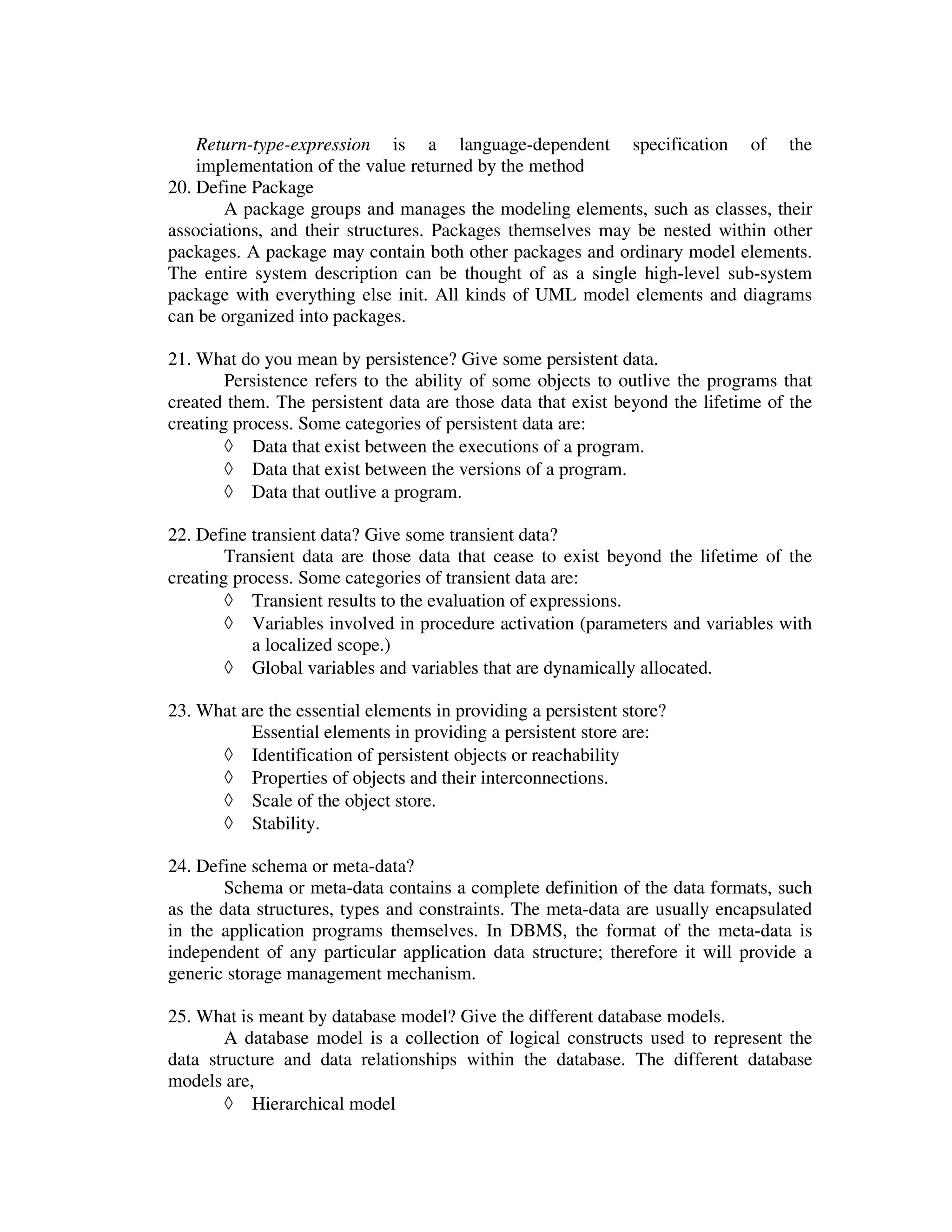 Return-type-expression is a language-dependent specification of the
    implementation of the value returned by the method
20. Define Package
       A package groups and manages the modeling elements, such as classes, their
associations, and their structures. Packages themselves may be nested within other
packages. A package may contain both other packages and ordinary model elements.
The entire system description can be thought of as a single high-level sub-system
package with everything else init. All kinds of UML model elements and diagrams
can be organized into packages.

21. What do you mean by persistence? Give some persistent data.
        Persistence refers to the ability of some objects to outlive the programs that
created them. The persistent data are those data that exist beyond the lifetime of the
creating process. Some categories of persistent data are:
        ◊ Data that exist between the executions of a program.
        ◊ Data that exist between the versions of a program.
        ◊ Data that outlive a program.

22. Define transient data? Give some transient data?
        Transient data are those data that cease to exist beyond the lifetime of the
creating process. Some categories of transient data are:
        ◊ Transient results to the evaluation of expressions.
        ◊ Variables involved in procedure activation (parameters and variables with
           a localized scope.)
        ◊ Global variables and variables that are dynamically allocated.

23. What are the essential elements in providing a persistent store?
          Essential elements in providing a persistent store are:
      ◊ Identification of persistent objects or reachability
      ◊ Properties of objects and their interconnections.
      ◊ Scale of the object store.
      ◊ Stability.

24. Define schema or meta-data?
        Schema or meta-data contains a complete definition of the data formats, such
as the data structures, types and constraints. The meta-data are usually encapsulated
in the application programs themselves. In DBMS, the format of the meta-data is
independent of any particular application data structure; therefore it will provide a
generic storage management mechanism.

25. What is meant by database model? Give the different database models.
       A database model is a collection of logical constructs used to represent the
data structure and data relationships within the database. The different database
models are,
       ◊ Hierarchical model
 