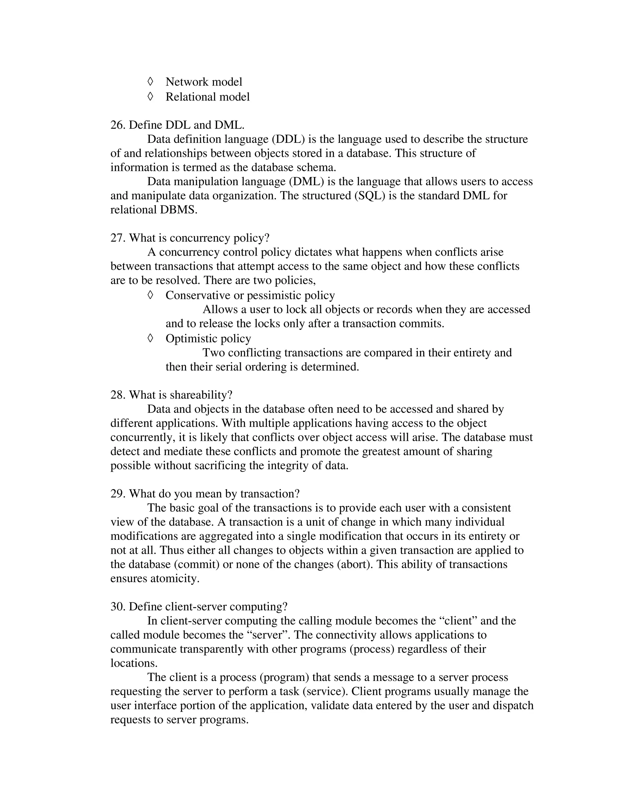 ◊   Network model
       ◊   Relational model

26. Define DDL and DML.
        Data definition language (DDL) is the language used to describe the structure
of and relationships between objects stored in a database. This structure of
information is termed as the database schema.
        Data manipulation language (DML) is the language that allows users to access
and manipulate data organization. The structured (SQL) is the standard DML for
relational DBMS.

27. What is concurrency policy?
        A concurrency control policy dictates what happens when conflicts arise
between transactions that attempt access to the same object and how these conflicts
are to be resolved. There are two policies,
        ◊ Conservative or pessimistic policy
                    Allows a user to lock all objects or records when they are accessed
            and to release the locks only after a transaction commits.
        ◊ Optimistic policy
                    Two conflicting transactions are compared in their entirety and
            then their serial ordering is determined.

28. What is shareability?
        Data and objects in the database often need to be accessed and shared by
different applications. With multiple applications having access to the object
concurrently, it is likely that conflicts over object access will arise. The database must
detect and mediate these conflicts and promote the greatest amount of sharing
possible without sacrificing the integrity of data.

29. What do you mean by transaction?
        The basic goal of the transactions is to provide each user with a consistent
view of the database. A transaction is a unit of change in which many individual
modifications are aggregated into a single modification that occurs in its entirety or
not at all. Thus either all changes to objects within a given transaction are applied to
the database (commit) or none of the changes (abort). This ability of transactions
ensures atomicity.

30. Define client-server computing?
        In client-server computing the calling module becomes the “client” and the
called module becomes the “server”. The connectivity allows applications to
communicate transparently with other programs (process) regardless of their
locations.
        The client is a process (program) that sends a message to a server process
requesting the server to perform a task (service). Client programs usually manage the
user interface portion of the application, validate data entered by the user and dispatch
requests to server programs.
 