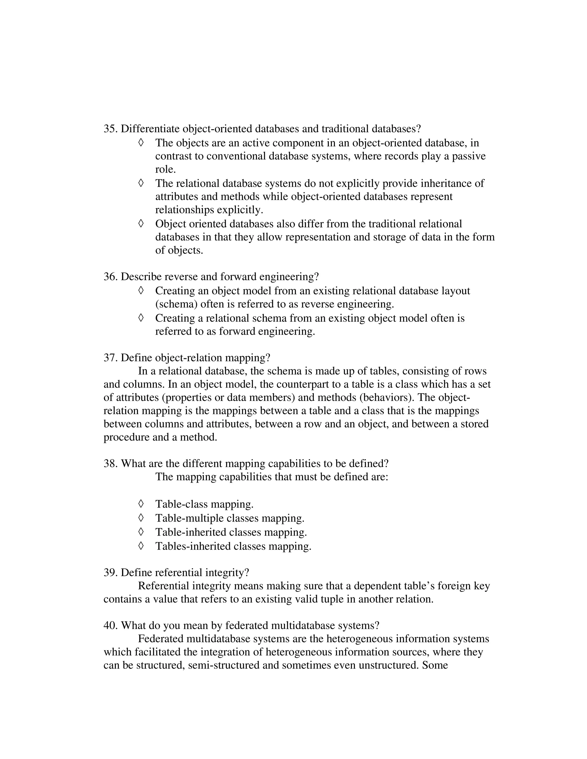 35. Differentiate object-oriented databases and traditional databases?
       ◊ The objects are an active component in an object-oriented database, in
           contrast to conventional database systems, where records play a passive
           role.
       ◊ The relational database systems do not explicitly provide inheritance of
           attributes and methods while object-oriented databases represent
           relationships explicitly.
       ◊ Object oriented databases also differ from the traditional relational
           databases in that they allow representation and storage of data in the form
           of objects.

36. Describe reverse and forward engineering?
       ◊ Creating an object model from an existing relational database layout
           (schema) often is referred to as reverse engineering.
       ◊ Creating a relational schema from an existing object model often is
           referred to as forward engineering.

37. Define object-relation mapping?
         In a relational database, the schema is made up of tables, consisting of rows
and columns. In an object model, the counterpart to a table is a class which has a set
of attributes (properties or data members) and methods (behaviors). The object-
relation mapping is the mappings between a table and a class that is the mappings
between columns and attributes, between a row and an object, and between a stored
procedure and a method.

38. What are the different mapping capabilities to be defined?
          The mapping capabilities that must be defined are:

       ◊   Table-class mapping.
       ◊   Table-multiple classes mapping.
       ◊   Table-inherited classes mapping.
       ◊   Tables-inherited classes mapping.

39. Define referential integrity?
       Referential integrity means making sure that a dependent table’s foreign key
contains a value that refers to an existing valid tuple in another relation.

40. What do you mean by federated multidatabase systems?
       Federated multidatabase systems are the heterogeneous information systems
which facilitated the integration of heterogeneous information sources, where they
can be structured, semi-structured and sometimes even unstructured. Some
 