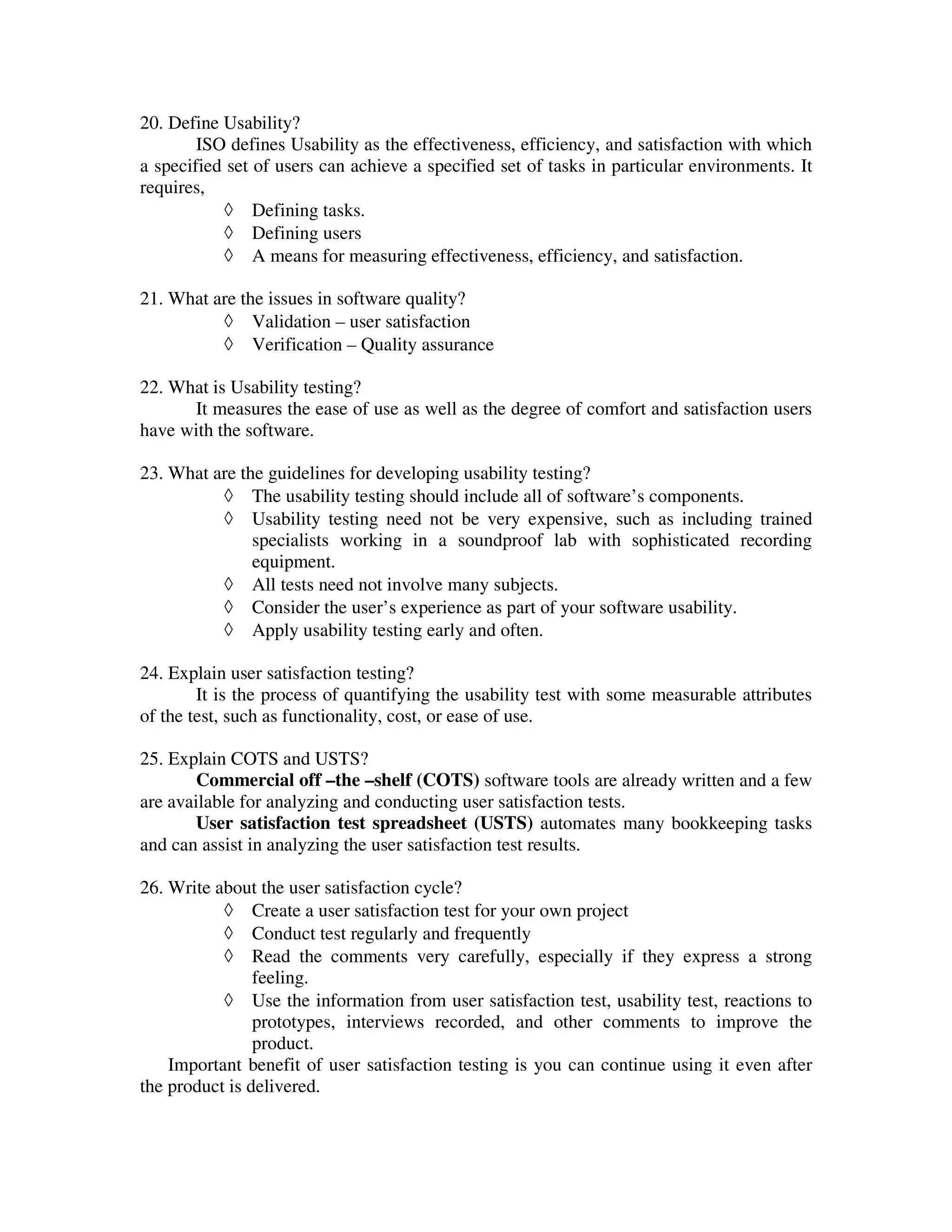 20. Define Usability?
        ISO defines Usability as the effectiveness, efficiency, and satisfaction with which
a specified set of users can achieve a specified set of tasks in particular environments. It
requires,
           ◊ Defining tasks.
           ◊ Defining users
           ◊ A means for measuring effectiveness, efficiency, and satisfaction.

21. What are the issues in software quality?
          ◊ Validation – user satisfaction
          ◊ Verification – Quality assurance

22. What is Usability testing?
      It measures the ease of use as well as the degree of comfort and satisfaction users
have with the software.

23. What are the guidelines for developing usability testing?
          ◊ The usability testing should include all of software’s components.
          ◊ Usability testing need not be very expensive, such as including trained
               specialists working in a soundproof lab with sophisticated recording
               equipment.
          ◊ All tests need not involve many subjects.
          ◊ Consider the user’s experience as part of your software usability.
          ◊ Apply usability testing early and often.

24. Explain user satisfaction testing?
        It is the process of quantifying the usability test with some measurable attributes
of the test, such as functionality, cost, or ease of use.

25. Explain COTS and USTS?
       Commercial off –the –shelf (COTS) software tools are already written and a few
are available for analyzing and conducting user satisfaction tests.
       User satisfaction test spreadsheet (USTS) automates many bookkeeping tasks
and can assist in analyzing the user satisfaction test results.

26. Write about the user satisfaction cycle?
           ◊ Create a user satisfaction test for your own project
           ◊ Conduct test regularly and frequently
           ◊ Read the comments very carefully, especially if they express a strong
                feeling.
           ◊ Use the information from user satisfaction test, usability test, reactions to
                prototypes, interviews recorded, and other comments to improve the
                product.
    Important benefit of user satisfaction testing is you can continue using it even after
the product is delivered.
 