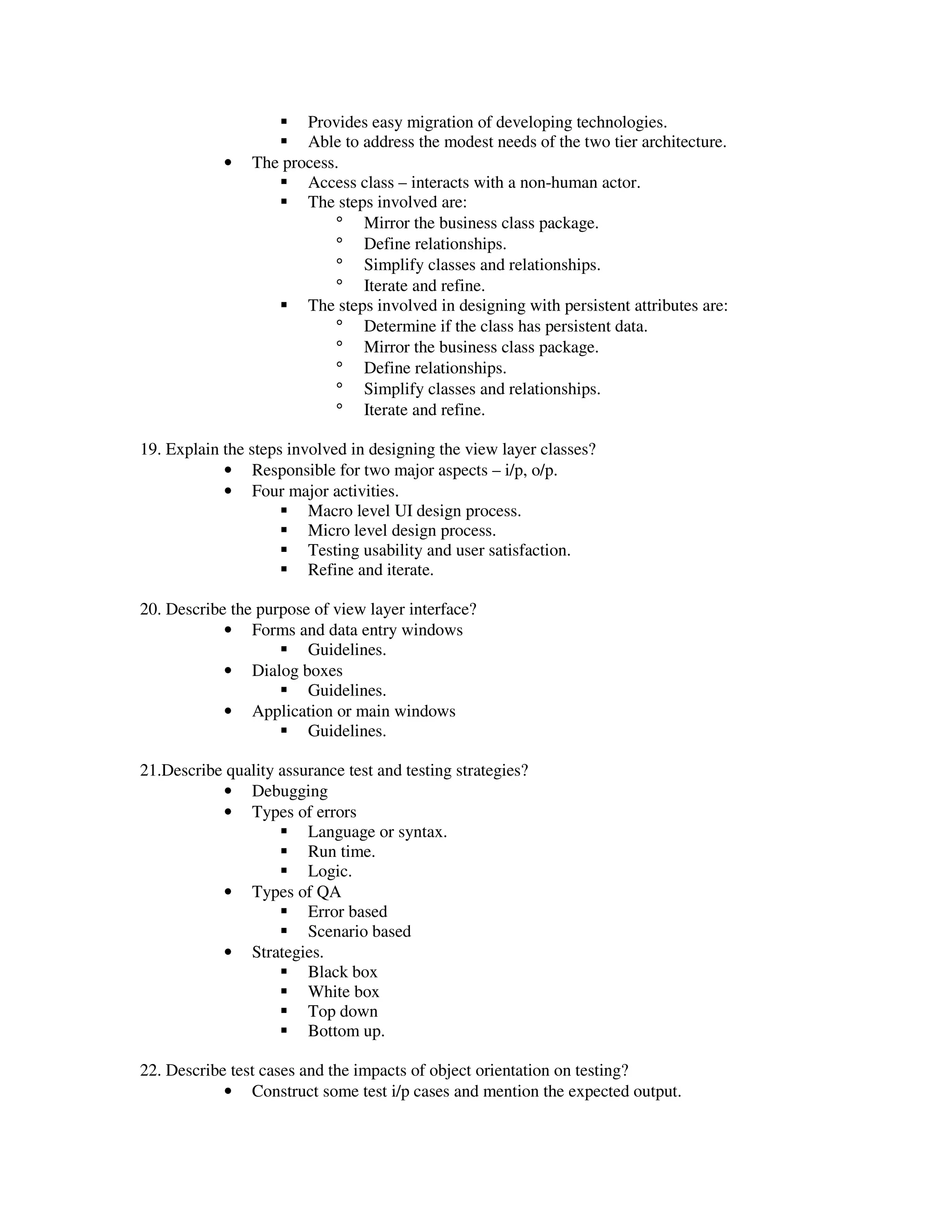 Provides easy migration of developing technologies.
                       Able to address the modest needs of the two tier architecture.
            •   The process.
                       Access class – interacts with a non-human actor.
                       The steps involved are:
                           ° Mirror the business class package.
                           ° Define relationships.
                           ° Simplify classes and relationships.
                           ° Iterate and refine.
                       The steps involved in designing with persistent attributes are:
                           ° Determine if the class has persistent data.
                           ° Mirror the business class package.
                           ° Define relationships.
                           ° Simplify classes and relationships.
                           ° Iterate and refine.

19. Explain the steps involved in designing the view layer classes?
            • Responsible for two major aspects – i/p, o/p.
            • Four major activities.
                         Macro level UI design process.
                         Micro level design process.
                         Testing usability and user satisfaction.
                         Refine and iterate.

20. Describe the purpose of view layer interface?
            • Forms and data entry windows
                        Guidelines.
            • Dialog boxes
                        Guidelines.
            • Application or main windows
                        Guidelines.

21.Describe quality assurance test and testing strategies?
           • Debugging
           • Types of errors
                        Language or syntax.
                        Run time.
                        Logic.
           • Types of QA
                        Error based
                        Scenario based
           • Strategies.
                        Black box
                        White box
                        Top down
                        Bottom up.

22. Describe test cases and the impacts of object orientation on testing?
            • Construct some test i/p cases and mention the expected output.
 