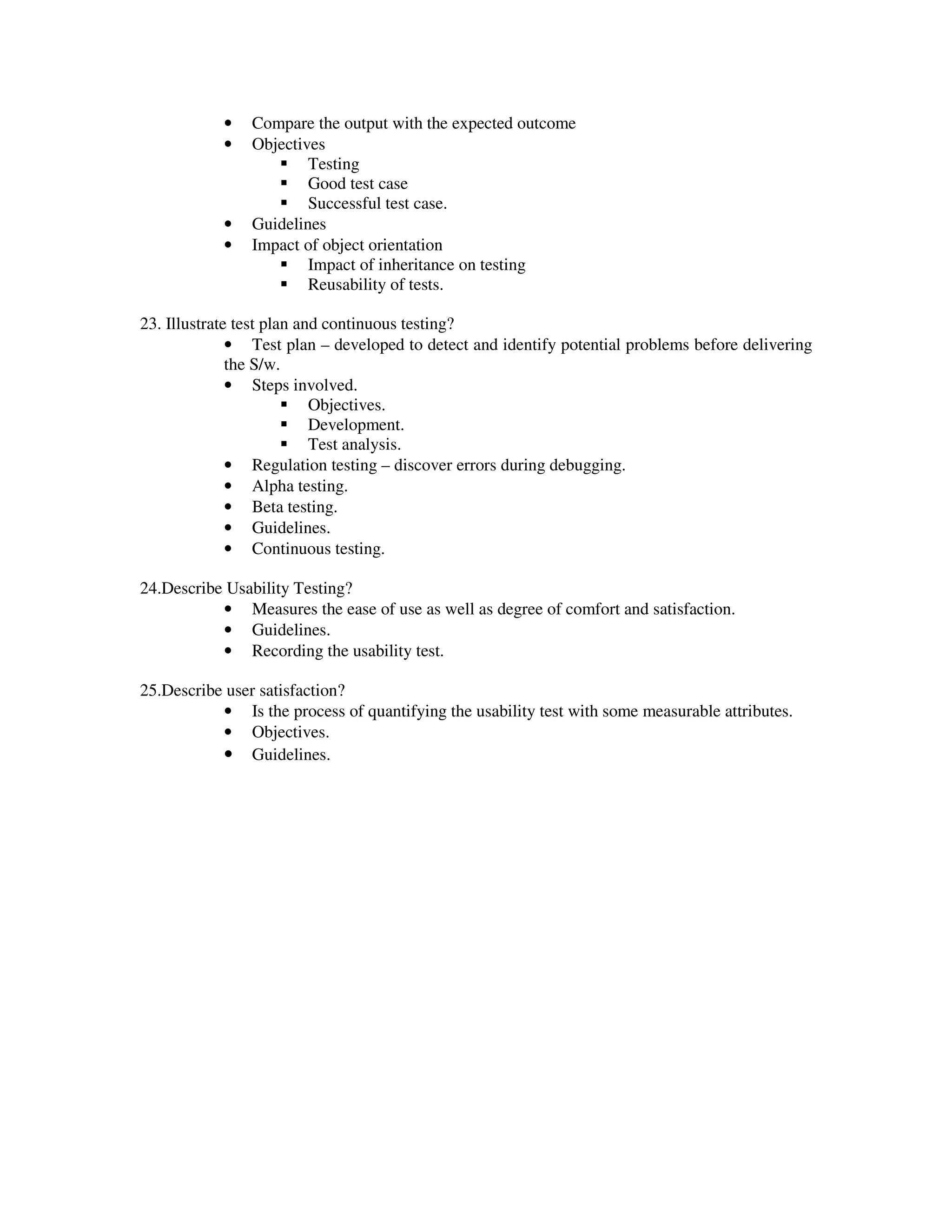 •   Compare the output with the expected outcome
            •   Objectives
                        Testing
                        Good test case
                        Successful test case.
            •   Guidelines
            •   Impact of object orientation
                        Impact of inheritance on testing
                        Reusability of tests.

23. Illustrate test plan and continuous testing?
              • Test plan – developed to detect and identify potential problems before delivering
              the S/w.
              • Steps involved.
                           Objectives.
                           Development.
                           Test analysis.
              • Regulation testing – discover errors during debugging.
              • Alpha testing.
              • Beta testing.
              • Guidelines.
              • Continuous testing.

24.Describe Usability Testing?
           • Measures the ease of use as well as degree of comfort and satisfaction.
           • Guidelines.
           • Recording the usability test.

25.Describe user satisfaction?
           • Is the process of quantifying the usability test with some measurable attributes.
           • Objectives.
           • Guidelines.
 