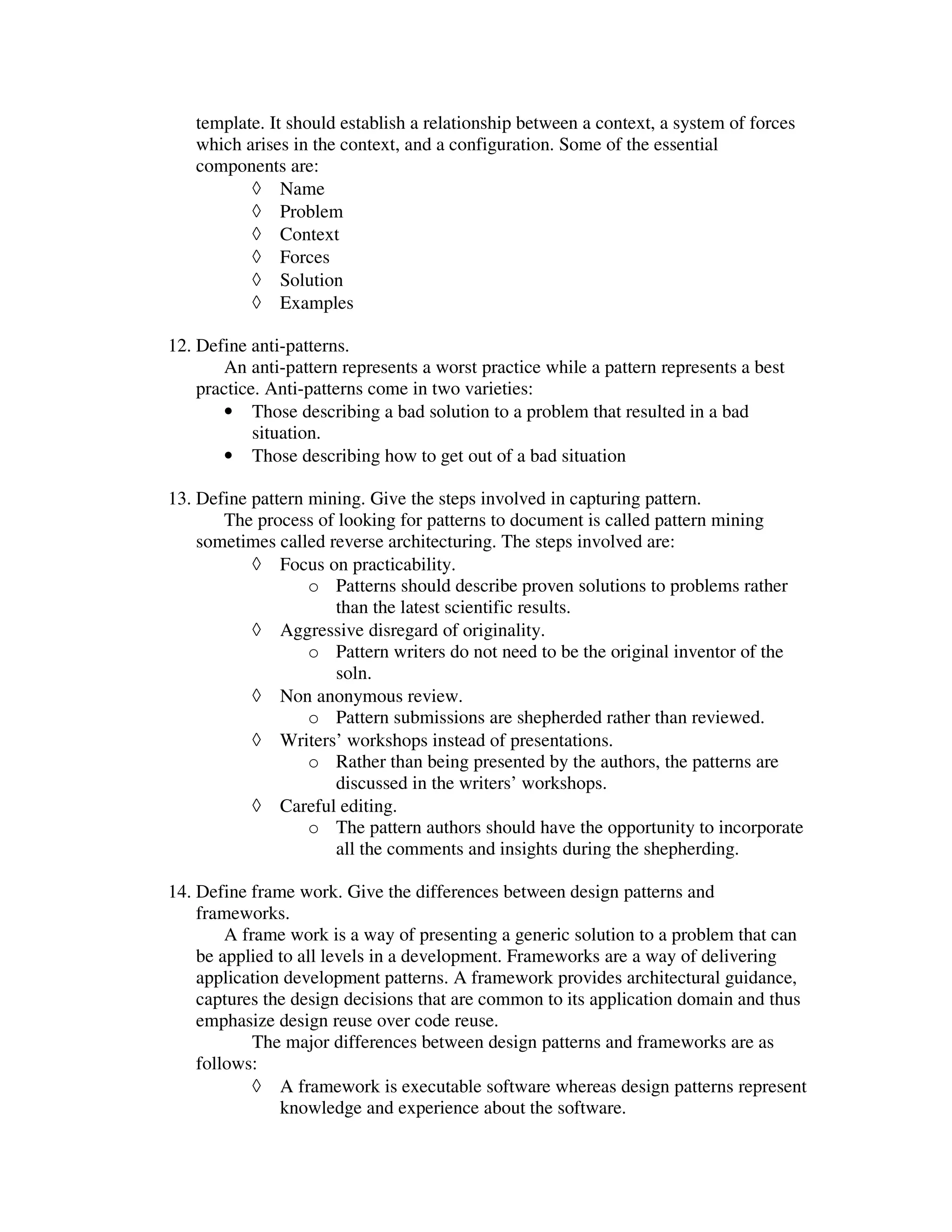 template. It should establish a relationship between a context, a system of forces
   which arises in the context, and a configuration. Some of the essential
   components are:
          ◊ Name
          ◊ Problem
          ◊ Context
          ◊ Forces
          ◊ Solution
          ◊ Examples

12. Define anti-patterns.
       An anti-pattern represents a worst practice while a pattern represents a best
    practice. Anti-patterns come in two varieties:
       • Those describing a bad solution to a problem that resulted in a bad
            situation.
       • Those describing how to get out of a bad situation

13. Define pattern mining. Give the steps involved in capturing pattern.
       The process of looking for patterns to document is called pattern mining
    sometimes called reverse architecturing. The steps involved are:
           ◊ Focus on practicability.
                   o Patterns should describe proven solutions to problems rather
                      than the latest scientific results.
           ◊ Aggressive disregard of originality.
                   o Pattern writers do not need to be the original inventor of the
                      soln.
           ◊ Non anonymous review.
                   o Pattern submissions are shepherded rather than reviewed.
           ◊ Writers’ workshops instead of presentations.
                   o Rather than being presented by the authors, the patterns are
                      discussed in the writers’ workshops.
           ◊ Careful editing.
                   o The pattern authors should have the opportunity to incorporate
                      all the comments and insights during the shepherding.

14. Define frame work. Give the differences between design patterns and
    frameworks.
        A frame work is a way of presenting a generic solution to a problem that can
    be applied to all levels in a development. Frameworks are a way of delivering
    application development patterns. A framework provides architectural guidance,
    captures the design decisions that are common to its application domain and thus
    emphasize design reuse over code reuse.
            The major differences between design patterns and frameworks are as
    follows:
            ◊ A framework is executable software whereas design patterns represent
               knowledge and experience about the software.
 