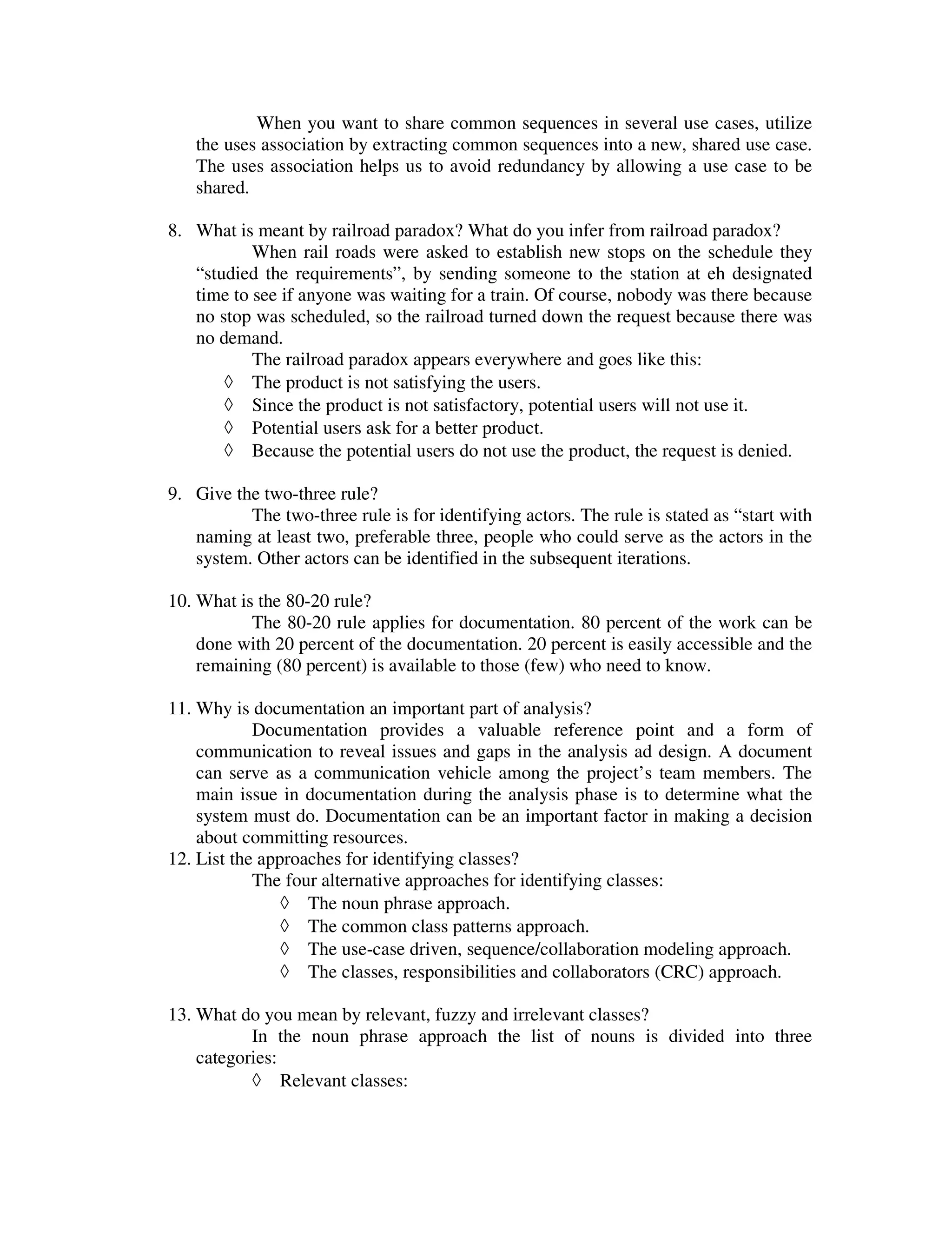 When you want to share common sequences in several use cases, utilize
   the uses association by extracting common sequences into a new, shared use case.
   The uses association helps us to avoid redundancy by allowing a use case to be
   shared.

8. What is meant by railroad paradox? What do you infer from railroad paradox?
           When rail roads were asked to establish new stops on the schedule they
   “studied the requirements”, by sending someone to the station at eh designated
   time to see if anyone was waiting for a train. Of course, nobody was there because
   no stop was scheduled, so the railroad turned down the request because there was
   no demand.
           The railroad paradox appears everywhere and goes like this:
       ◊ The product is not satisfying the users.
       ◊ Since the product is not satisfactory, potential users will not use it.
       ◊ Potential users ask for a better product.
       ◊ Because the potential users do not use the product, the request is denied.

9. Give the two-three rule?
          The two-three rule is for identifying actors. The rule is stated as “start with
   naming at least two, preferable three, people who could serve as the actors in the
   system. Other actors can be identified in the subsequent iterations.

10. What is the 80-20 rule?
           The 80-20 rule applies for documentation. 80 percent of the work can be
    done with 20 percent of the documentation. 20 percent is easily accessible and the
    remaining (80 percent) is available to those (few) who need to know.

11. Why is documentation an important part of analysis?
            Documentation provides a valuable reference point and a form of
    communication to reveal issues and gaps in the analysis ad design. A document
    can serve as a communication vehicle among the project’s team members. The
    main issue in documentation during the analysis phase is to determine what the
    system must do. Documentation can be an important factor in making a decision
    about committing resources.
12. List the approaches for identifying classes?
            The four alternative approaches for identifying classes:
                ◊ The noun phrase approach.
                ◊ The common class patterns approach.
                ◊ The use-case driven, sequence/collaboration modeling approach.
                ◊ The classes, responsibilities and collaborators (CRC) approach.

13. What do you mean by relevant, fuzzy and irrelevant classes?
           In the noun phrase approach the list of nouns is divided into three
    categories:
           ◊ Relevant classes:
 