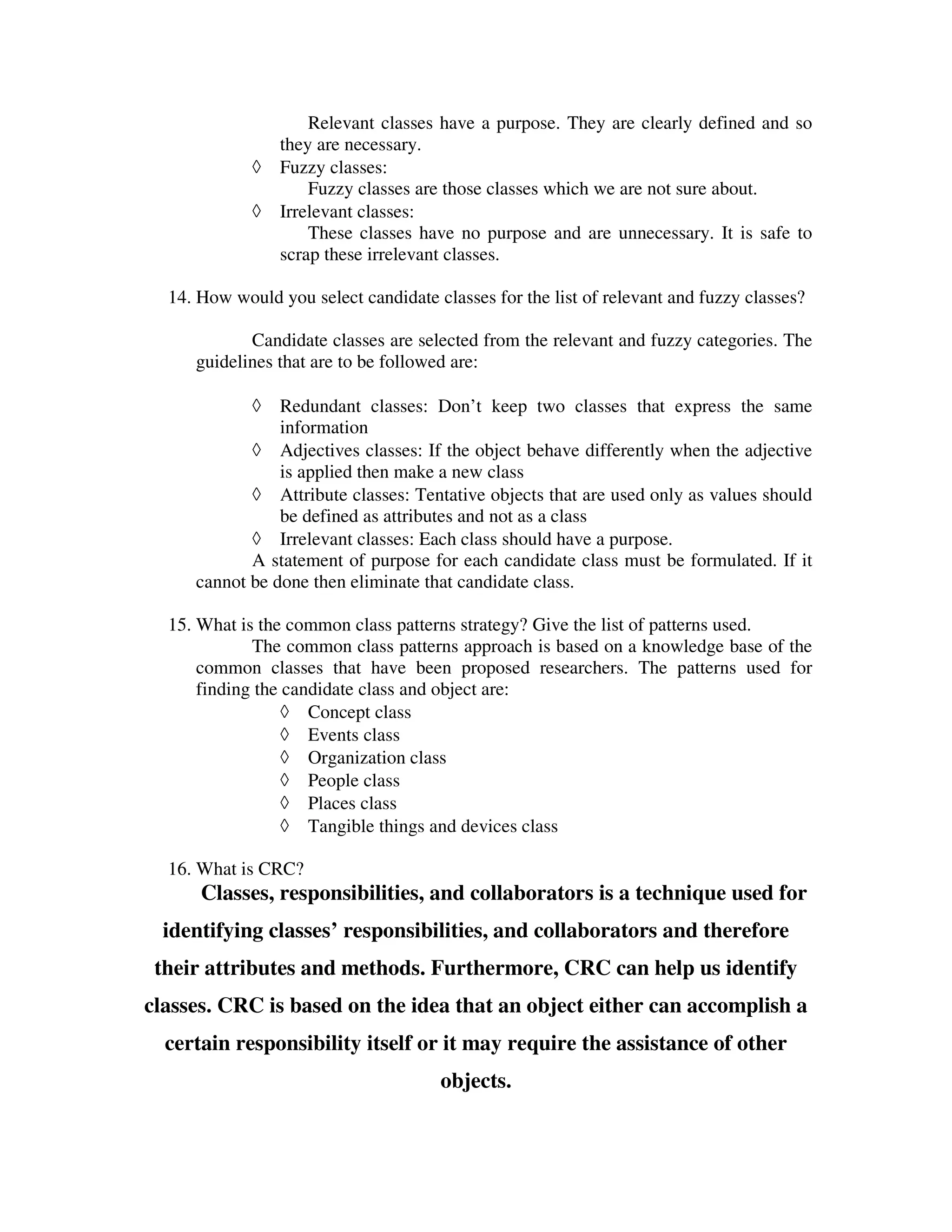 Relevant classes have a purpose. They are clearly defined and so
                 they are necessary.
             ◊   Fuzzy classes:
                     Fuzzy classes are those classes which we are not sure about.
             ◊   Irrelevant classes:
                     These classes have no purpose and are unnecessary. It is safe to
                 scrap these irrelevant classes.

  14. How would you select candidate classes for the list of relevant and fuzzy classes?

            Candidate classes are selected from the relevant and fuzzy categories. The
     guidelines that are to be followed are:

             ◊  Redundant classes: Don’t keep two classes that express the same
                information
            ◊ Adjectives classes: If the object behave differently when the adjective
                is applied then make a new class
            ◊ Attribute classes: Tentative objects that are used only as values should
                be defined as attributes and not as a class
            ◊ Irrelevant classes: Each class should have a purpose.
            A statement of purpose for each candidate class must be formulated. If it
     cannot be done then eliminate that candidate class.

  15. What is the common class patterns strategy? Give the list of patterns used.
             The common class patterns approach is based on a knowledge base of the
      common classes that have been proposed researchers. The patterns used for
      finding the candidate class and object are:
                  ◊ Concept class
                  ◊ Events class
                  ◊ Organization class
                  ◊ People class
                  ◊ Places class
                  ◊ Tangible things and devices class

  16. What is CRC?
      Classes, responsibilities, and collaborators is a technique used for
  identifying classes’ responsibilities, and collaborators and therefore
 their attributes and methods. Furthermore, CRC can help us identify
classes. CRC is based on the idea that an object either can accomplish a
  certain responsibility itself or it may require the assistance of other
                                      objects.
 