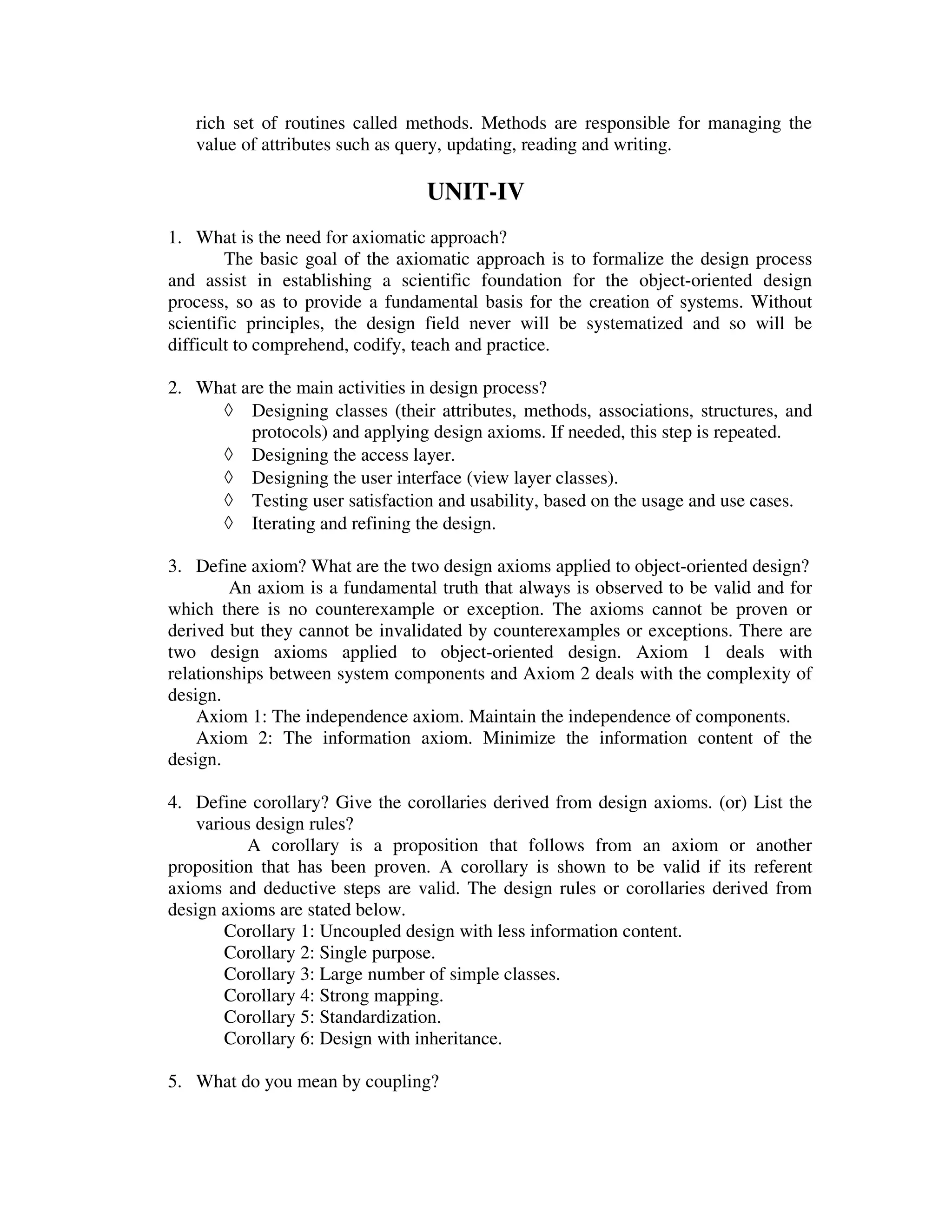 rich set of routines called methods. Methods are responsible for managing the
   value of attributes such as query, updating, reading and writing.

                                 UNIT-IV
1. What is the need for axiomatic approach?
        The basic goal of the axiomatic approach is to formalize the design process
and assist in establishing a scientific foundation for the object-oriented design
process, so as to provide a fundamental basis for the creation of systems. Without
scientific principles, the design field never will be systematized and so will be
difficult to comprehend, codify, teach and practice.

2. What are the main activities in design process?
     ◊ Designing classes (their attributes, methods, associations, structures, and
         protocols) and applying design axioms. If needed, this step is repeated.
     ◊ Designing the access layer.
     ◊ Designing the user interface (view layer classes).
     ◊ Testing user satisfaction and usability, based on the usage and use cases.
     ◊ Iterating and refining the design.

3. Define axiom? What are the two design axioms applied to object-oriented design?
        An axiom is a fundamental truth that always is observed to be valid and for
which there is no counterexample or exception. The axioms cannot be proven or
derived but they cannot be invalidated by counterexamples or exceptions. There are
two design axioms applied to object-oriented design. Axiom 1 deals with
relationships between system components and Axiom 2 deals with the complexity of
design.
    Axiom 1: The independence axiom. Maintain the independence of components.
    Axiom 2: The information axiom. Minimize the information content of the
design.

4. Define corollary? Give the corollaries derived from design axioms. (or) List the
    various design rules?
           A corollary is a proposition that follows from an axiom or another
proposition that has been proven. A corollary is shown to be valid if its referent
axioms and deductive steps are valid. The design rules or corollaries derived from
design axioms are stated below.
        Corollary 1: Uncoupled design with less information content.
        Corollary 2: Single purpose.
        Corollary 3: Large number of simple classes.
        Corollary 4: Strong mapping.
        Corollary 5: Standardization.
        Corollary 6: Design with inheritance.

5. What do you mean by coupling?
 