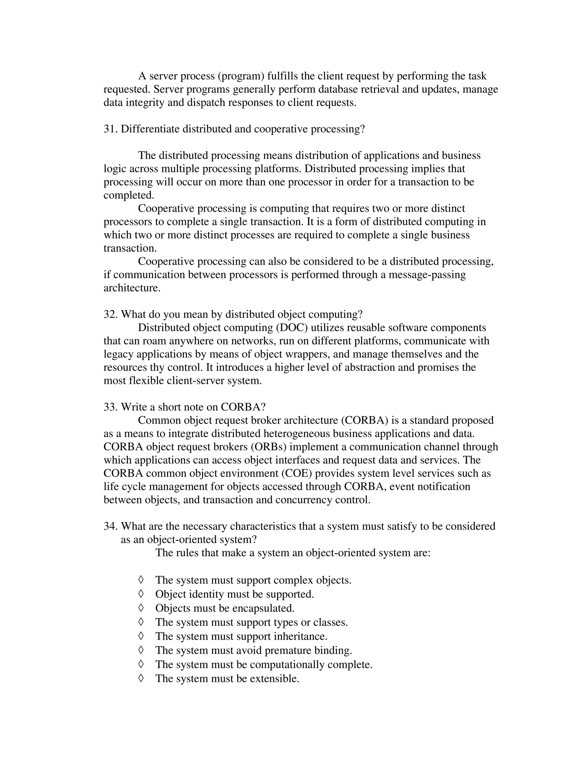 A server process (program) fulfills the client request by performing the task
requested. Server programs generally perform database retrieval and updates, manage
data integrity and dispatch responses to client requests.

31. Differentiate distributed and cooperative processing?

        The distributed processing means distribution of applications and business
logic across multiple processing platforms. Distributed processing implies that
processing will occur on more than one processor in order for a transaction to be
completed.
        Cooperative processing is computing that requires two or more distinct
processors to complete a single transaction. It is a form of distributed computing in
which two or more distinct processes are required to complete a single business
transaction.
        Cooperative processing can also be considered to be a distributed processing,
if communication between processors is performed through a message-passing
architecture.

32. What do you mean by distributed object computing?
        Distributed object computing (DOC) utilizes reusable software components
that can roam anywhere on networks, run on different platforms, communicate with
legacy applications by means of object wrappers, and manage themselves and the
resources thy control. It introduces a higher level of abstraction and promises the
most flexible client-server system.

33. Write a short note on CORBA?
        Common object request broker architecture (CORBA) is a standard proposed
as a means to integrate distributed heterogeneous business applications and data.
CORBA object request brokers (ORBs) implement a communication channel through
which applications can access object interfaces and request data and services. The
CORBA common object environment (COE) provides system level services such as
life cycle management for objects accessed through CORBA, event notification
between objects, and transaction and concurrency control.

34. What are the necessary characteristics that a system must satisfy to be considered
    as an object-oriented system?
           The rules that make a system an object-oriented system are:

       ◊   The system must support complex objects.
       ◊   Object identity must be supported.
       ◊   Objects must be encapsulated.
       ◊   The system must support types or classes.
       ◊   The system must support inheritance.
       ◊   The system must avoid premature binding.
       ◊   The system must be computationally complete.
       ◊   The system must be extensible.
 